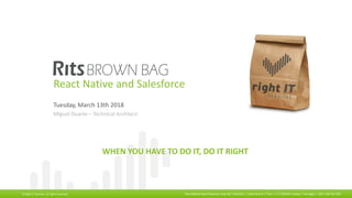 ©	2017,	Right	IT	Services.	All	rights	reserved Rua	Odette	Saint	Maurice	Lote	3B	|	Edifício	L	|	Escritório	A	|	Piso	-1	|	1700-097	Lisboa	|	Portugal	|	+351	218	232	261	
WHEN	YOU	HAVE	TO	DO	IT,	DO	IT	RIGHT
©	Right	IT	Services.	All	rights	reserved Rua	Odette	Saint	Maurice	Lote	3B	|	Edifício	L	|	Escritório	A	|	Piso	-1	|	1700-097	Lisboa	|	Portugal	|	+351	218	232	261	
WHEN	YOU	HAVE	TO	DO	IT,	DO	IT	RIGHT
©	Right	IT	Services.	All	rights	reserved Rua	Odette	Saint	Maurice	Lote	3B	|	Edifício	L	|	Escritório	A	|	Piso	-1	|	1700-097	Lisboa	|	Portugal	|	+351	218	232	261	
React Native and Salesforce
Tuesday,	March 13th	2018
Miguel	Duarte	– Technical	Architect
 