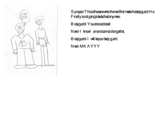 Synopsis: This is the scene when the nerd first meets his bodyguard. He Finally is not going to be bullied anymore. Bodyguard- You are a sad case! Nerd- I know I am and cannot change that. Bodyguard- I will be your body guard. Nerd- MKAYYY 