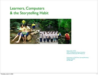 Learners, Computers
                 & the Storytelling Habit




                                            Barbara Barry, Ph.D.
                                            OLPC Computational Story Consultant
                                            Postdoctoral Associate, MIT Media Lab


                                            Presentation at OLPC Asia Learning Workshop
                                            Bangkok, Thailand
                                            July 28, 2008




Thursday, July 31, 2008                                                                   1
 