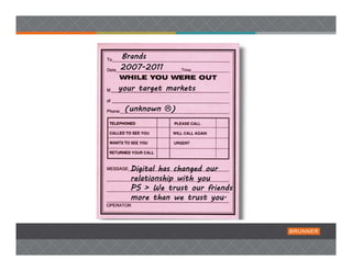 Brands
2007-2011

your target markets

 (unknown )

                      Paid Media  




   Digital has changed our
   relationship with you
   PS > We trust our friends
   more than we trust you.
 