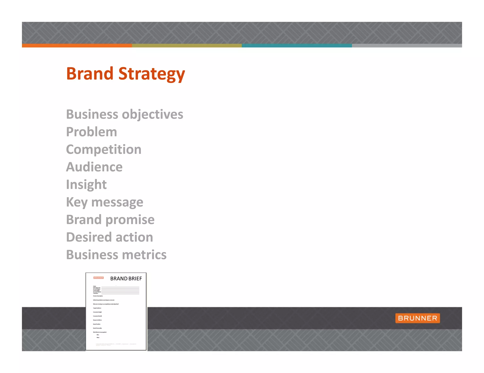Brand Strategy

Business objectives
Problem 
Competition
Audience
Insight
Key message  
Brand promise
Desired action
Business metrics
 