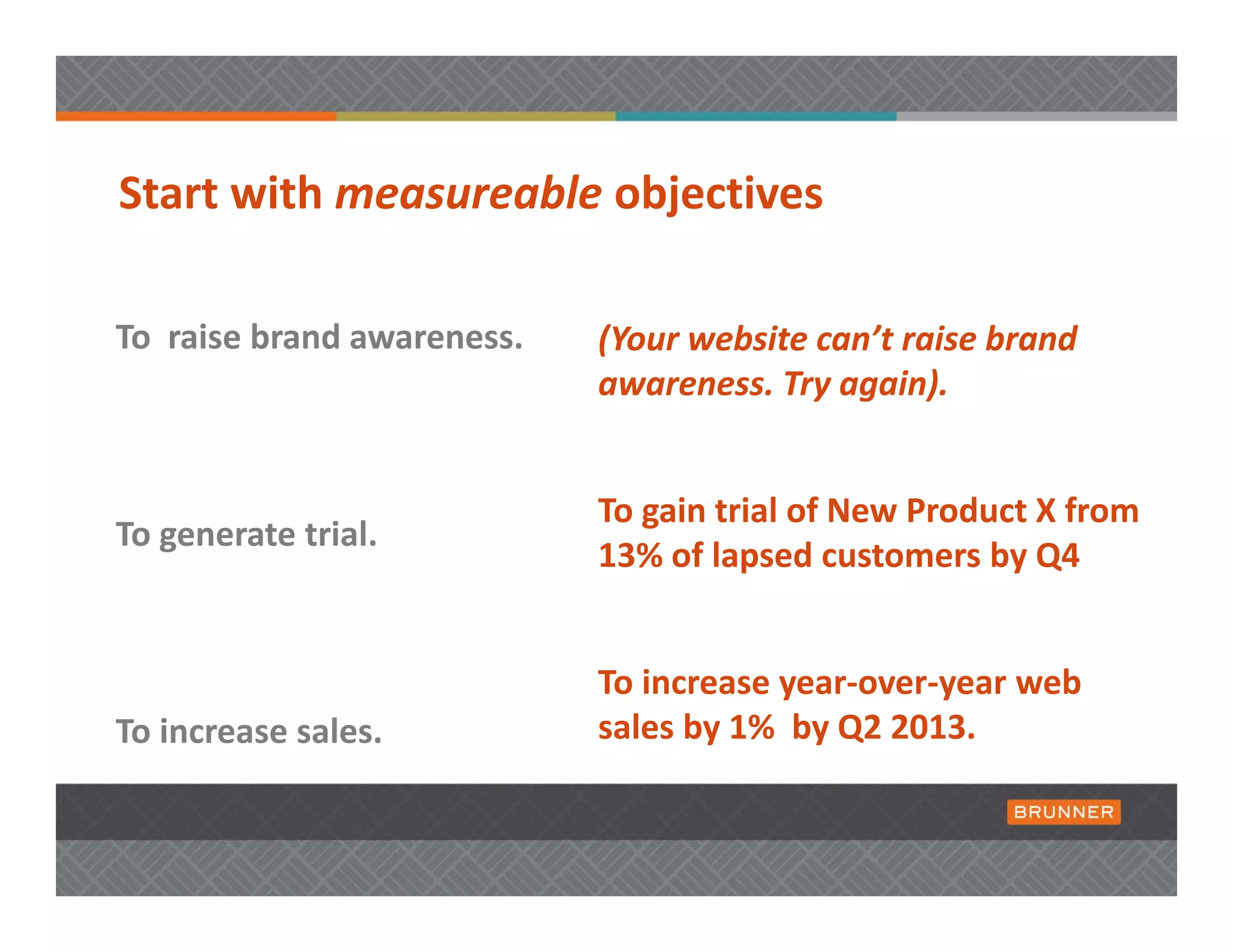 Start with measureable objectives 

To  raise brand awareness.    (Your website can’t raise brand 
                              awareness. Try again).  


                              To gain trial of New Product X from 
To generate trial.
                              13% of lapsed customers by Q4


                              To increase year‐over‐year web 
To increase sales.            sales by 1%  by Q2 2013. 
 