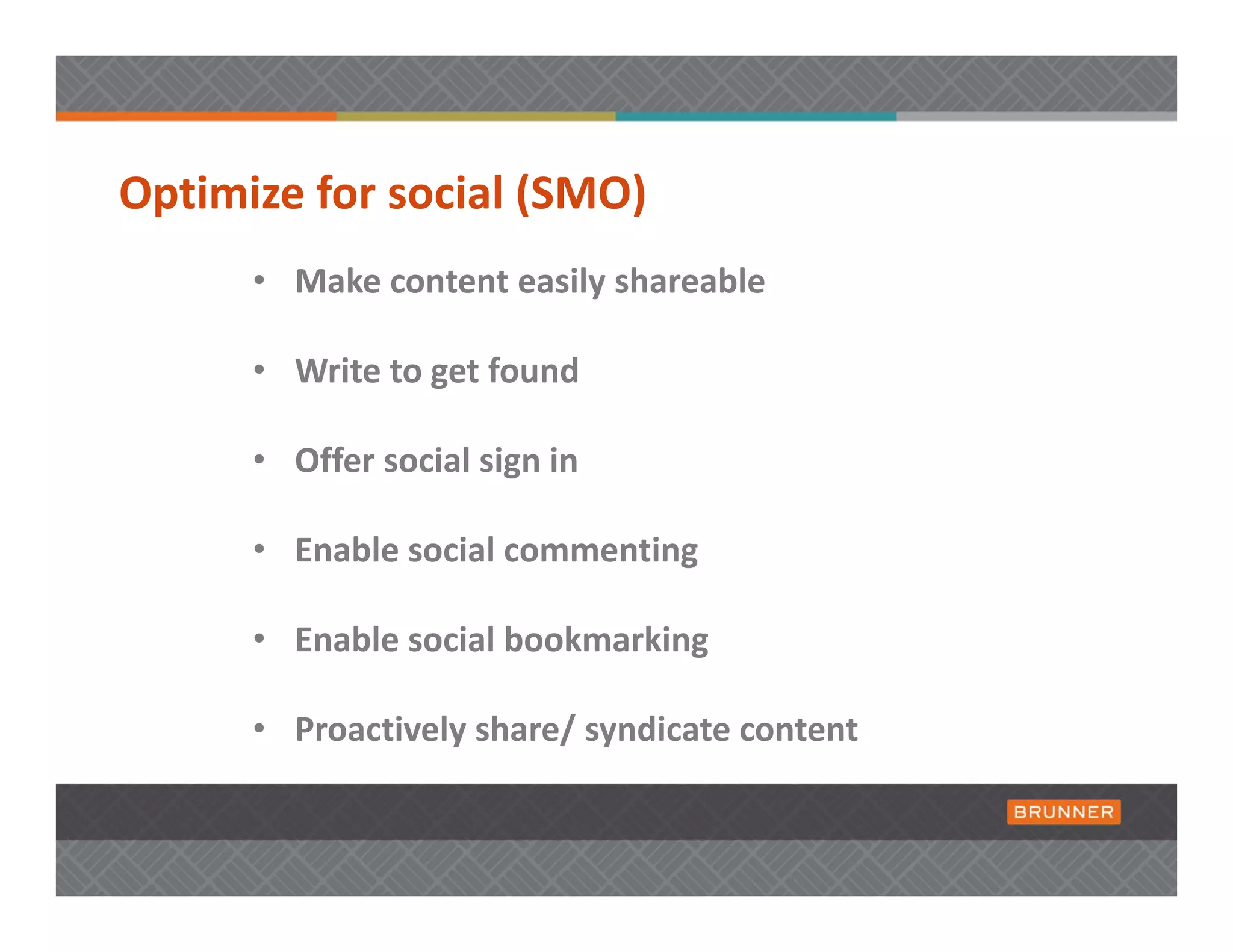 Optimize for social (SMO) 
      • Make content easily shareable 

      • Write to get found

      • Offer social sign in 

      • Enable social commenting

      • Enable social bookmarking

      • Proactively share/ syndicate content
 