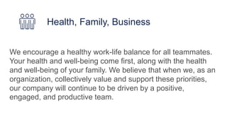 We encourage a healthy work-life balance for all teammates.
Your health and well-being come first, along with the health
and well-being of your family. We believe that when we, as an
organization, collectively value and support these priorities,
our company will continue to be driven by a positive,
engaged, and productive team.
Health, Family, Business
 