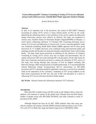 - 1 -
Factors Influencing HIV Voluntary Counseling & Testing (VCT) Service utilization
among Youth of Hawassa town: a Health Belief Model Approach, Southern Ethiopia
Berhan Meshesha Hirut
Abstract
In spite of its important role in the prevention and control of HIV/AIDS, Voluntary
Counseling & testing (VCT) service is being utilized poorly (21.9%) by the youth.
Identifying the influencing factors in the utilization of the service enables the behavioral
change intervention process more effective & efficient. The study was conducted in
Awassa town, Southern Nation & Nationality Peoples’ Region(SNNPR) of Ethiopia t o
assess factors influencing utilization of Voluntary HIV Counseling &Testing service
among 18 to 24 years old adolescents in Awassa town. A cross- sectional qualitative study
was conducted considering Health Belief Model (HBM) approach and 05 focus group
discussions & 13 in-depth interviews were conducted using semi-structured guides and
audiotape recorder and the data was analyzed manually using thematic frame work (Coding
Book). The three major factors perceived as inhibiting for the utilization of Voluntary
Counseling & Testing (VCT) service were fear of stigma and discrimination, fear of
coping with positive HIV test result and high HIV risk perception. On the other hand, the
three most commonly cited perceived factor to enhance the utilization of VCT service in
this study were having marriage plan, presence of Care & Support including Anti
Retroviral therapy (ART) and persuasion by health professionals. It is recommended that
tailored Behavioral Change Communication (B.C.C) interventions on HIV/AIDS
prevention and VCT utilization should be undertaken, Advocacy, at a local level, should be
made on the importance of the “voluntary” component of VCT giving emphasis on the
draw backs of persuasion for HIV test. The role of HIV risk perception as a factor in
influencing VCT service utilization should be further studied.
Key Words: Thematic framework, Information saturation, VCT utilization
Introduction
More than 80% of adults living with HIV reside in sub- Saharan Africa, where the
epidemic still continues to spread .In the global scale, Ethiopia hosts the third largest
number of people living with HIV/AIDS (PLWHA), and ranks sixteenth in terms of
prevalence (CSA, 2005).
Although Ethiopia has been hit by HIV /ADIS epidemic latter than many east
African countries, the ministry of health (MOH) estimates adult prevalence to be 23.4%,
19%, and 18.7% in Bahir Dar, Jijiga and Nathret respectively in 2003(MOH, 2006).
 