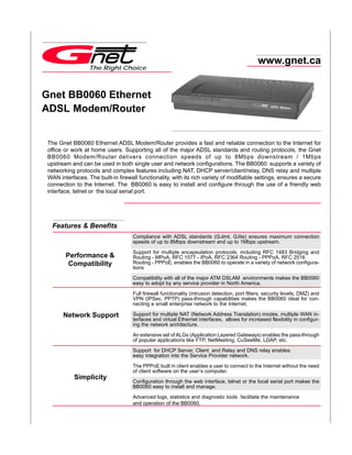 www.gnet.ca
                  The Right Choice



Gnet BB0060 Ethernet
ADSL Modem/Router


 The Gnet BB0060 Ethernet ADSL Modem/Router provides a fast and reliable connection to the Internet for
 office or work at home users. Supporting all of the major ADSL standards and routing protocols, the Gnet
 BB0060 Modem/Router delivers connection speeds of up to 8Mbps downstream / 1Mbps
 upstream and can be used in both single user and network configurations. The BB0060 supports a variety of
 networking protocols and complex features including NAT, DHCP server/client/relay, DNS relay and multiple
 WAN interfaces. The built-in firewall functionality, with its rich variety of modifiable settings, ensures a secure
 connection to the Internet. The BB0060 is easy to install and configure through the use of a friendly web
 interface, telnet or the local serial port.




   Features & Benefits
                                    Compliance with ADSL standards (G.dmt, G.lite) ensures maximum connection
                                    speeds of up to 8Mbps downstream and up to 1Mbps upstream.

                                    Support for multiple encapsulation protocols, including RFC 1483 Bridging and
        Performance &               Routing - MPoA, RFC 1577 - IPoA, RFC 2364 Routing - PPPoA, RFC 2516
         Compatibility              Routing - PPPoE, enables the BB0060 to operate in a variety of network configura-
                                    tions

                                    Compatibility with all of the major ATM DSLAM environments makes the BB0060
                                    easy to adopt by any service provider in North America.
                                    Full firewall functionality (intrusion detection, port filters, security levels, DMZ) and
                                    VPN (IPSec, PPTP) pass-through capabilities makes the BB0060 ideal for con-
                                    necting a small enterprise network to the Internet.

       Network Support              Support for multiple NAT (Network Address Translation) modes, multiple WAN in-
                                    terfaces and virtual Ethernet interfaces, allows for increased flexibility in configur-
                                    ing the network architecture.

                                    An extensive set of ALGs (Application Layered Gateways) enables the pass-through
                                    of popular applications like FTP, NetMeeting, CuSeeMe, LDAP, etc.

                                    Support for DHCP Server, Client and Relay and DNS relay enables
                                    easy integration into the Service Provider network.

                                    The PPPoE built in client enables a user to connect to the Internet without the need
                                    of client software on the user’s computer.
            Simplicity
                                    Configuration through the web interface, telnet or the local serial port makes the
                                    BB0060 easy to install and manage.

                                    Advanced logs, statistics and diagnostic tools facilitate the maintenance
                                    and operation of the BB0060.
 