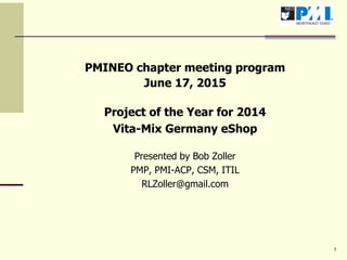 1
PMINEO chapter meeting program
June 17, 2015
Project of the Year for 2014
Vita-Mix Germany eShop
Presented by Bob Zoller
PMP, PMI-ACP, CSM, ITIL
RLZoller@gmail.com
 