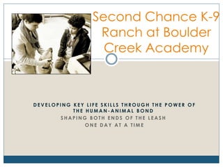 D E V E L O P I N G K E Y L I F E S K I L L S T H R O U G H T H E P O W E R O F
T H E H U M A N - A N I M A L B O N D
S H A P I N G B O T H E N D S O F T H E L E A S H
O N E D A Y A T A T I M E
Second Chance K-9
Ranch at Boulder
Creek Academy
 