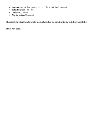 • Address : dda sfs flats, phase 1, pocket 1, flat ni 263, dwarka sector 9
• Date of birth : 07-08-1993
• Nationality : Indian
• Marital status : Unmarried
I hereby declare that the above information furnished by me is true to the best of my knowledge.
Place: New Delhi
 