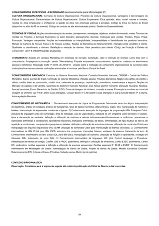 CONHECIMENTOS ESPECÍFICOS - ESCRITURÁRIO (exclusivamente para Microrregião 21)
CULTURA ORGANIZACIONAL: Conceito de Cultura Organizacional. Preceitos da Cultura Organizacional. Vantagens e desvantagens da
Cultura Organizacional. Características da Cultura Organizacional. Cultura Empresarial. Ética aplicada: ética, moral, valores e virtudes;
noções de ética empresarial e profissional. A gestão da ética nas empresas públicas e privadas. Código de Ética do Banco do Brasil
(disponível no sítio do BB na internet). Código de conduta da alta administração pública. Gestão da Sustentabilidade.
TÉCNICAS DE VENDAS: Noções de administração de vendas: planejamento, estratégias, objetivos; análise do mercado, metas. Técnicas de
Vendas de Produtos e Serviços financeiros no setor bancário: planejamento, técnicas; motivação para vendas. Produto, Preço, Praça;
Promoção. Vantagem competitiva. Noções de Imaterialidade ou intangibilidade, Inseparabilidade e Variabilidade dos produtos bancários.
Manejo de Carteira de Pessoa Física e de Pessoa Jurídica. Noções de Marketing de Relacionamento. Interação entre vendedor e cliente.
Qualidade no atendimento a clientes. Satisfação e retenção de clientes. Valor percebido pelo cliente. Código de Proteção e Defesa do
Consumidor: Lei nº 8.078/1990 (versão atualizada).
ATENDIMENTO (focado em vendas): Marketing em empresas de serviços. Satisfação, valor e retenção de clientes. Como lidar com a
concorrência. Propaganda e promoção. Venda. Telemarketing. Etiqueta empresarial: comportamento, aparência, cuidados no atendimento
pessoal e telefônico. Resolução CMN nº 3.849, de 25/03/10 - Dispõe sobre a instituição de componente organizacional de ouvidoria pelas
instituições financeiras e demais instituições autorizadas a funcionar pelo Banco Central do Brasil.
CONHECIMENTOS BANCÁRIOS: Estrutura do Sistema Financeiro Nacional: Conselho Monetário Nacional; COPOM – Comitê de Política
Monetária. Banco Central do Brasil; Comissão de Valores Mobiliários; (Noções gerais). Produtos Bancários: Noções de cartões de crédito e
débito, crédito direto ao consumidor, crédito rural, caderneta de poupança, capitalização, previdência, investimentos e seguros. Noções do
Mercado de capitais e de Câmbio. Garantias do Sistema Financeiro Nacional: aval; fiança; penhor mercantil; alienação fiduciária; hipoteca;
fianças bancárias; Fundo Garantidor de Crédito (FGC). Crime de lavagem de dinheiro: conceito e etapas. Prevenção e combate ao crime de
lavagem de dinheiro: Lei nº 9.613/98 e suas alterações, Circular Bacen nº 3.461/2009 e suas alterações e Carta-Circular Bacen nº 3.542/12.
Autorregulação Bancária.
CONHECIMENTOS DE INFORMÁTICA: 1) Conhecimento avançado de Lógica de Programação Estruturada: raciocínio lógico, interpretação
de algoritmos, análise de variáveis, análise de fluxogramas, tipos de dados (numérico, alfanuméricos, lógico, etc), manipulação de matrizes e
tabelas, interpretação de expressões numéricas e lógicas. 2) Conhecimento avançado da linguagem de programação IBM Enterprise Cobol:
estrutura da linguagem (área de numeração, área de indicação, uso de Copy Books), estrutura de um programa Cobol (divisões e seções),
tipos e declaração de variáveis, definição e utilização de matrizes e vetores bidimensionais/tridimensionais e dinâmicos, operadores e
expressões aritméticas e condicionais, operadores relacionais, instruções: aritméticas, de dados, terminadoras, de Input-Output, de desvio, de
repetição e condicionais, manipulação e pesquisa em tabelas, definição e utilização de subrotinas internas, utilização de comandos Cobol para
manipulação de arquivos sequenciais e/ou VSAM, utilização de comandos Cobol para manipulação de Bancos de Dados. 3) Conhecimento
intermediário de IBM Cobol para IBM CICS: estrutura dos programas, instruções básicas, variáveis de sistema, tratamento de erro. 4)
Conhecimento intermediário de IBM Cobol SQL para IBM DB/2: manipulação de cursores, utilização de funções e operadores, utilização de
cláusulas SQL, tratamento de erros SQL. 5) Conhecimento intermediário da linguagem JCL (Job Control Language) e Procedure:
interpretação de trechos de código, Cartões JOB e PROC: parâmetros, definição e utilização de simbólicos, Cartão EXEC: parâmetros, Cartão
DD: parâmetros, cartões especiais e definição e utilização de arquivos sequenciais, Cartões especiais IF, ELSE e ENDIF. 6) Conhecimento
intermediário em Modelagem de Dados: normalização de Banco de Dados, Projeto de Banco de Dados, Modelo Conceitual EntidadeRelacionamento (ER), Índices e Chaves Primárias, Notação James Martin (pé de galinha).

CONTEÚDO PROGRAMÁTICO
Observação: Considerar-se-á a legislação vigente até a data da publicação do Edital de Abertura das Inscrições.

23

 