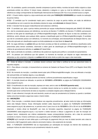 4.13 - Os candidatos, quando convocados, deverão comparecer à perícia médica, munidos de laudo médico original ou cópia
autenticada emitido nos últimos 12 (doze) meses, atestando a categoria e o grau ou nível de deficiência, com expressa
referência ao código correspondente da Classificação Internacional de Doenças (CID-10) e à sua provável causa ou origem.
4.13.1 - O laudo médico original ou cópia autenticada será retido pela FUNDAÇÃO CESGRANRIO por ocasião da realização
da perícia médica.
4.13.2 - O candidato que for considerado inapto para o exercício do cargo na perícia médica, em razão da deficiência
incompatibilizar-se com o exercício das atividades próprias do cargo, será eliminado da Seleção Externa.
4.13.3 - A decisão final da equipe multiprofissional será soberana e definitiva.
4.14 - O candidato que, após a perícia médica promovida por equipe multiprofissional designada pelo BANCO DO BRASIL
S.A., não for considerado pessoa com deficiência, nos termos do Decreto nº 3.298/99 e do Decreto nº 5.296/04, permanecerá
somente na lista geral de classificação por UF/Macrorregião/Microrregião, deixando de figurar na lista dos candidatos com
deficiência, sendo utilizada, para qualquer efeito, apenas a classificação geral na UF/Macrorregião/Microrregião. O candidato
que não for considerado pessoa com deficiência, no momento da contratação, será desclassificado da Seleção Exte rna, caso
tenha sido aprovado em classificação superior ao limite estabelecido na Lista Geral do Anexo II-A.
4.15 - As vagas definidas no subitem 4.2 que não forem providas por falta de candidatos com deficiência classificados serão
preenchidas pelos demais candidatos, observada a ordem geral de classificação por UF/Macrorregião/Microrregião e os
critérios de aproveitamento definidos no subitem 2.7 deste Edital.
4.16 - Após a admissão do candidato, a deficiência não poderá ser arguida para justificar a concessão de aposentadoria.
4.17 - As pessoas com deficiência que não optarem, no momento da inscrição, por disputar as vagas reservadas aos
deficientes ou não cumprirem o disposto no subitem 4.6 não terão direito ao pleito das vagas a elas reservadas.
5 - DAS INSCRIÇÕES NA SELEÇÃO EXTERNA

5.1 - Antes de efetuar a inscrição, o candidato deverá conhecer este Edital e certificar-se de que preencherá todos os
requisitos exigidos.
5.1.1 - Para efetuar a inscrição, é imprescindível os números de Cadastro de Pessoa Física (CPF) e do Registro Geral (RG)
do candidato.
5.1.2 - No momento da inscrição, o candidato deverá optar pela UF/Macrorregião/Microrregião. Uma vez efetivada a inscrição
não será permitida, em hipótese alguma, a sua alteração.
5.2 - A inscrição deverá ser efetuada somente via Internet, conforme procedimentos especificados a seguir.
5.2.1 - A inscrição deverá ser efetuada, no período de 12/12/2013 a 07/01/2014, na página da FUNDAÇÃO CESGRANRIO
(www.cesgranrio.org.br).
5.2.2 - O recolhimento do valor de inscrição, expresso em reais, será no valor de R$ 40,00 (quarenta reais).
5.2.3 - Objetivando evitar ônus desnecessário, o candidato deverá orientar-se no sentido de recolher o valor de inscrição
somente após tomar conhecimento de todos os requisitos e condições exigidos para a Seleção Externa.
5.2.4 - O valor referente à inscrição não será devolvido, exceto em caso de cancelamento do Certame ou quando o candidato
realiza uma única inscrição e paga duas vezes o mesmo boleto.
5.3 - INSCRIÇÕES
5.3.1 - Para inscrição, o candidato deverá obedecer aos seguintes procedimentos: a) estar ciente de todas as informações
sobre esta Seleção Externa. Essas informações também estão disponíveis na página da FUNDAÇÃO CESGRANRIO
(www.cesgranrio.org.br); b) cadastrar-se, no período entre 0 (zero) hora do dia 12/12/2013 e 23h e 59 min do dia 07/01/2014,
observado o horário oficial de Brasília/DF, por meio do formulário específico disponível na página da FUNDAÇÃO
CESGRANRIO (www.cesgranrio.org.br); e c) imprimir o boleto bancário e efetuar o pagamento do valor de inscrição em
qualquer banco, obedecendo aos critérios estabelecidos nesses correspondentes bancários, até a data de vencimento
constante no mesmo. O banco confirmará o seu pagamento junto à FUNDAÇÃO CESGRANRIO.
ATENÇÃO: a) A inscrição só será válida após a confirmação do pagamento feito por meio do boleto bancário até a data do
vencimento; e b) O pagamento após a data de vencimento implica o não acatamento da inscrição.
5.3.2 - A FUNDAÇÃO CESGRANRIO não se responsabiliza por solicitações de inscrição via internet não recebidas por
quaisquer motivos de ordem técnica ou por procedimento indevido do usuário.
4

 