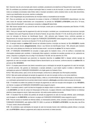 5.4 - Havendo mais de uma inscrição pelo mesmo candidato, prevalecerá a de data/hora de Requerimento mais recente.
5.5 - Os candidatos que prestarem qualquer declaração falsa ou inexata no ato da inscrição, ou caso não possam satisfazer a
todas as condições enumeradas neste Edital, terão a inscrição cancelada e serão anulados todos os atos dela decorrentes,
mesmo que classificados nas provas, exames e avaliações.
5.6 - A não integralização dos procedimentos de inscrição implica a insubsistência da inscrição.
5.7 - Para os candidatos que não dispuserem de acesso à Internet, a FUNDAÇÃO CESGRANRIO disponibilizará, nos dias
úteis, locais de inscrição credenciados com computadores, no período de 12/12/2013 a 07/01/2014, entre 09 e 16 horas,
horário oficial de Brasília/DF, nos endereços constantes no Anexo IV deste Edital.
5.8 - Não haverá isenção total ou parcial do valor da inscrição, exceto para os candidatos amparados pelo Decreto nº 6.593,
de 2 de outubro de 2008.
5.8.1 - Fará jus à isenção total de pagamento do valor da inscrição o candidato que, cumulativamente: a) comprovar inscrição
no Cadastro Único para Programas Sociais do Governo Federal, de que trata o Decreto nº 6.135, de 26 de junho de 2007, por
meio de indicação do Número de Identificação Social - NIS, atribuído pelo Cadastro Único, conforme apontado no
Requerimento de Inscrição disponível na página da FUNDAÇÃO CESGRANRIO (www.cesgranrio.org.br); e b) for membro de
“família de baixa renda”, nos termos do Decreto nº 6.135, de 26 de junho de 2007.
5.9 - A isenção tratada no subitem 5.8.1 deverá ser solicitada durante a inscrição via Internet, de 12 a 16/12/2013, ocasião
em que o candidato deverá, obrigatoriamente, indicar o seu Número de Identificação Social - NIS, atribuído pelo Cadastro
Único, bem como declarar-se membro de “família de baixa renda”, nos termos da alínea “b” do mesmo subitem.
5.10 - A FUNDAÇÃO CESGRANRIO irá consultar o órgão gestor do Cadastro Único, a fim de verificar a veracidade das
informações prestadas pelo candidato. A declaração falsa sujeitará o candidato às sanções previstas em Lei, aplicando-se,
ainda, o disposto no parágrafo único do artigo 10 do Decreto nº 83.936, de 6 de setembro de 1979.
5.11 - O candidato interessado que preencher os requisitos descritos no subitem 5.8.1 e desejar solicitar isenção de
pagamento do valor de inscrição nesta Seleção Externa deverá fazê-lo ao se inscrever, conforme descrito no subitem 5.9, no
período de 12 a 16/12/2013.
5.11.1 - O simples preenchimento dos dados necessários para a solicitação da isenção de pagamento do valor de inscrição,
no período previsto, não garante ao interessado a isenção pleiteada, a qual estará sujeita à análise e deferimento da
solicitação por parte da FUNDAÇÃO CESGRANRIO e do órgão gestor do Cadastro Único.
5.11.2 - Não serão aceitos, após o envio da documentação, acréscimos ou alterações nas informações prestadas.
5.11.3 - Não será aceita solicitação de isenção de pagamento do valor de inscrição via fax ou via correio eletrônico
5.11.4 - O não cumprimento de uma das etapas fixadas, a falta ou a inconformidade de alguma informação ou documentação,
ou a solicitação apresentada fora do período determinado implicará a eliminação automática deste processo de isenção.
5.12 - O resultado da análise dos pedidos de isenção de pagamento do valor de inscrição será divulgado no dia 19/12/2013,
via Internet, na página da FUNDAÇÃO CESGRANRIO (www.cesgranrio.org.br).
5.13 - O candidato poderá, a partir da data de divulgação da relação citada no subitem anterior, contestar o indeferimento, até
o dia 20/12/2013, por meio do campo de Interposição de Recursos, na página referente a esta Seleção Externa no endereço
eletrônico (www.cesgranrio.org.br). Após esse período, não serão aceitos pedidos de revisão.
5.14 - O resultado final da análise dos pedidos de isenção de pagamento do valor de inscrição deferida, após contestação,
será divulgado no dia 06/01/2014, via Internet, na página da FUNDAÇÃO CESGRANRIO (www.cesgranrio.org.br).
5.15 - Para ter acesso ao resultado da referida análise, os interessados poderão, ainda, consultar a Central de Atendimento da
FUNDAÇÃO CESGRANRIO, pelo telefone 0800 701 2028, no período de 19/12/2013 a 07/01/2014, nos dias úteis, das 09 às
17 horas, horário oficial de Brasília/DF.
5.16 - Os candidatos cujas solicitações de isenção do valor de inscrição tiverem sido indeferidas poderão efetuar a inscrição
até o dia 07/01/2014 e efetuar o pagamento até a data de vencimento no boleto bancário.

5

 