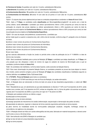 b) Técnicas de Vendas: 5 questões com valor de 1,0 ponto, subtotalizando 5,0 pontos;
c) Atendimento: 5 questões com valor de 1,0 ponto, subtotalizando 5,0 pontos;
d) Conhecimentos Bancários: 10 questões com valor de 1,0 ponto, subtotalizando 10,0 pontos;
e) Conhecimentos de Informática: 20 sendo 15 com valor de 2,0 pontos e 5 com valor de 1,0 ponto, subtotalizando 35,0
pontos.
7.2.3.1 - O conjunto das provas objetivas terá por base os conteúdos programáticos constantes no Anexo III deste Edital.
7.2.4 - Após a 1ª Etapa, os candidatos serão classificados por Microrregião/Macrorregião/UF, de acordo com o total de
pontos obtidos, sendo eliminado o candidato que obtiver aproveitamento inferior a 50% (cinquenta por cento) do total da
pontuação do conjunto das provas objetivas ou obtiver aproveitamento inferior a 40% (quarenta por cento) do total da
pontuação da prova objetiva de Conhecimento Básico ou obtiver aproveitamento inferior a 50% (cinquenta por cento) do total
da pontuação da prova objetiva de Conhecimentos Específicos.
7.2.4.1 - Em caso de empate, terá preferência, sucessivamente, o candidato que:
a) tiver idade igual ou superior a sessenta anos, até o último dia de inscrição, conforme artigo 27, parágrafo único do Estatuto
do Idoso;
b) obtiver o maior número de pontos em Conhecimentos Específicos;
c) obtiver maior número de pontos em Conhecimentos de Informática;
d) obtiver maior número de pontos em Conhecimentos Bancários;
e) obtiver maior número de pontos em Conhecimentos Básicos;
f) tiver maior idade;
g) tiver exercido efetivamente a função de Jurado no período entre a data de publicação da Lei nº 11.689/08 e a data de
término das inscrições.
7.2.5 - Será considerado habilitado para a prova de Redação (2ª Etapa) o candidato que esteja classificado, na 1ª Etapa, em
uma posição que não ultrapasse o dobro do número de vagas do cadastro de reserva da Microrregião para a qual se
candidatou (conforme tabela do Anexo II-A).
7.2.6 - Os candidatos não habilitados, na forma deste Capítulo, serão excluídos da Seleção Externa.
7.2.7- Para maior dinamização da presente Seleção Externa, os candidatos prestarão as provas das duas etapas no mesmo
dia e horário, sendo somente corrigida a prova de Redação (2ª etapa) dos candidatos classificados e habilitados segundo os
critérios definidos nos subitens 7.2.4 e 7.2.5 deste Edital.
7.3 - 2ª ETAPA - Prova de Redação (para todos os candidatos).
7.3.1 - A seleção na 2ª ETAPA será feita por meio de Prova de Redação, de caráter eliminatório.
7.3.2 - A Redação deve ser estruturada na forma de texto em prosa do tipo dissertativo-argumentativo, e valerá até 100,0
(cem) pontos.
7.3.3 - Ressaltando-se que, em atendimento ao que está estabelecido no Decreto nº 7.875, de 27 de dezembro de 2012, serão
aceitas como corretas, até 31 de dezembro de 2015, ambas as ortografias, isto é, a forma de grafar e de acentuar as palavras
vigentes até 31 de dezembro de 2008 e a que entrou em vigor em 1º de janeiro de 2009.
A Redação será avaliada conforme os critérios a seguir:
a) adequação ao tema proposto;
b) adequação ao tipo de texto solicitado;
c) emprego apropriado de mecanismos de coesão (referenciação, sequenciação e demarcação das partes do texto);
d) capacidade de selecionar, organizar e relacionar de forma coerente argumentos pertinentes ao tema proposto;
e) pleno domínio da modalidade escrita da norma-padrão (adequação vocabular, ortografia, morfologia, sintaxe de
concordância, de regência e de colocação).
7.3.4 - A Redação deverá ser feita com caneta esferográfica de tinta preta, fabricada em material transparente, e deverá conter
de 25 (vinte e cinco) a 30 (trinta) linhas.
7.3.5 - Será atribuída nota ZERO à Redação do candidato que:
a) fugir ao tipo de texto em prosa dissertativo-argumentativo;
b) fugir ao tema proposto;
8

 