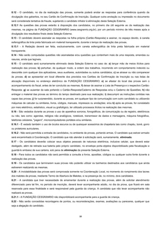 10
8.12 - O candidato, no dia da realização das provas, somente poderá anotar as respostas para conferência quando da
divulgação dos gabaritos, no seu Cartão de Confirmação de Inscrição. Qualquer outra anotação ou impressão no documento
será considerada tentativa de fraude, sujeitando o candidato infrator à eliminação desta Seleção Externa.
8.12.1 As questões das provas estarão à disposição dos candidatos, no primeiro dia útil seguinte ao da realização das
mesmas, na página da FUNDAÇÃO CESGRANRIO (www.cesgranrio.org.br), por um período mínimo de três meses após a
divulgação dos resultados finais desta Seleção Externa.
8.13 - O candidato deverá assinalar as respostas na folha própria (Cartão-Resposta) e assinar, no espaço devido, à caneta
esferográfica de tinta preta fabricada em material transparente, durante o tempo de realização das provas.
8.13.1 - A Redação deverá ser feita, exclusivamente, com caneta esferográfica de tinta preta fabricada em material
transparente.
8.14 - Não serão computadas questões não assinaladas e/ou questões que contenham mais de uma resposta, emendas ou
rasuras, ainda que legíveis.
8.15 - O candidato será sumariamente eliminado desta Seleção Externa no caso de: a) lançar mão de meios ilícitos para
realização das provas; b) perturbar, de qualquer modo, a ordem dos trabalhos, incorrendo em comportamento indevido ou
descortês com qualquer dos aplicadores, seus auxiliares, autoridades ou outros candidatos; c) se atrasar ou não comparecer
às provas; d) se apresentar em local diferente dos previstos nos Cartões de Confirmação de Inscrição ou nas listas de
alocação disponíveis no endereço eletrônico da FUNDAÇÃO CESGRANRIO; e) se afastar do local das provas sem o
acompanhamento do fiscal, antes de ter concluído as mesmas; f) deixar de assinar a Lista de Presença e o respectivo Cartão-
Resposta; g) se ausentar da sala portando o Cartão-Resposta/Caderno de Respostas e/ou o Caderno de Questões; h) não
entregar o material das provas ao término do tempo destinado para sua realização; i) descumprir as instruções contidas nas
capas das provas; j) for surpreendido, durante as provas, em qualquer tipo de comunicação com outro candidato ou utilizando
máquinas de calcular ou similares, livros, códigos, manuais, impressos ou anotações; e/ou k) após as provas, for constatado
por meio eletrônico, estatístico, visual ou grafológico, ter utilizado processos ilícitos na realização das mesmas.
8.16 - São vedados durante as provas o uso de aparelhos sonoros, fonográficos, de comunicação ou de registro, eletrônicos
ou não, tais como: agendas, relógios não analógicos, notebook, transmissor de dados e mensagens, máquina fotográfica,
telefones celulares, "pagers", microcomputadores portáteis e/ou similares.
8.16.1 - É vedado também o uso de óculos escuros ou de quaisquer acessórios de chapelaria tais como chapéu, boné, gorro
ou protetores auriculares.
8.16.2 - Não será permitida a entrada de candidatos, no ambiente de provas, portando armas. O candidato que estiver armado
será encaminhado à Coordenação. O candidato que não atender à solicitação será, sumariamente, eliminado.
8.17 - Os candidatos deverão colocar seus objetos pessoais de natureza eletrônica, inclusive celular, que deverá estar
desligado, além de retirada sua bateria pelo próprio candidato, no envelope porta-objetos disponibilizado pela fiscalização e
guardá-lo embaixo de sua carteira, sob pena de eliminação da presente Seleção Externa.
8.18 - Para todos os candidatos não será permitida a consulta a livros, apostilas, códigos ou qualquer outra fonte durante a
realização das provas.
8.19 - Os candidatos que terminarem suas provas não poderão utilizar os banheiros destinados aos candidatos que ainda
estiverem realizando as mesmas.
8.20 - A inviolabilidade das provas será comprovada somente na Coordenação Local, no momento do rompimento dos lacres
dos malotes de provas, mediante Termo de Abertura de Malotes, e na presença de, no mínimo, dois candidatos.
8.21 - A candidata que tiver necessidade de amamentar durante a realização das provas, além de solicitar atendimento
diferenciado para tal fim, no período de inscrição, deverá levar acompanhante adulto, no dia da prova, que ficará em sala
reservada para essa finalidade e será responsável pela guarda da criança. A candidata que não levar acompanhante não
realizará as provas.
8.21.1 - A FUNDAÇÃO CESGRANRIO não disponibilizará acompanhante para a guarda de criança.
8.22 - Não serão concedidas recontagens de pontos, ou reconsiderações, exames, avaliações ou pareceres, qualquer que
seja a alegação do candidato.
 