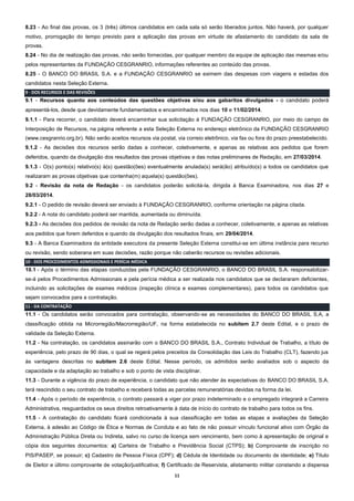11
8.23 - Ao final das provas, os 3 (três) últimos candidatos em cada sala só serão liberados juntos. Não haverá, por qualquer
motivo, prorrogação do tempo previsto para a aplicação das provas em virtude de afastamento do candidato da sala de
provas.
8.24 - No dia de realização das provas, não serão fornecidas, por qualquer membro da equipe de aplicação das mesmas e/ou
pelos representantes da FUNDAÇÃO CESGRANRIO, informações referentes ao conteúdo das provas.
8.25 - O BANCO DO BRASIL S.A. e a FUNDAÇÃO CESGRANRIO se eximem das despesas com viagens e estadas dos
candidatos nesta Seleção Externa.
9 - DOS RECURSOS E DAS REVISÕES
9.1 - Recursos quanto aos conteúdos das questões objetivas e/ou aos gabaritos divulgados - o candidato poderá
apresentá-los, desde que devidamente fundamentados e encaminhados nos dias 10 e 11/02/2014.
9.1.1 - Para recorrer, o candidato deverá encaminhar sua solicitação à FUNDAÇÃO CESGRANRIO, por meio do campo de
Interposição de Recursos, na página referente a esta Seleção Externa no endereço eletrônico da FUNDAÇÃO CESGRANRIO
(www.cesgranrio.org.br). Não serão aceitos recursos via postal, via correio eletrônico, via fax ou fora do prazo preestabelecido.
9.1.2 - As decisões dos recursos serão dadas a conhecer, coletivamente, e apenas as relativas aos pedidos que forem
deferidos, quando da divulgação dos resultados das provas objetivas e das notas preliminares de Redação, em 27/03/2014.
9.1.3 - O(s) ponto(s) relativo(s) à(s) questão(ões) eventualmente anulada(s) será(ão) atribuído(s) a todos os candidatos que
realizaram as provas objetivas que contenha(m) aquela(s) questão(ões).
9.2 - Revisão da nota de Redação - os candidatos poderão solicitá-la, dirigida à Banca Examinadora, nos dias 27 e
28/03/2014.
9.2.1 - O pedido de revisão deverá ser enviado à FUNDAÇÃO CESGRANRIO, conforme orientação na página citada.
9.2.2 - A nota do candidato poderá ser mantida, aumentada ou diminuída.
9.2.3 - As decisões dos pedidos de revisão da nota de Redação serão dadas a conhecer, coletivamente, e apenas as relativas
aos pedidos que forem deferidos e quando da divulgação dos resultados finais, em 29/04/2014.
9.3 - A Banca Examinadora da entidade executora da presente Seleção Externa constitui-se em última instância para recurso
ou revisão, sendo soberana em suas decisões, razão porque não caberão recursos ou revisões adicionais.
10 - DOS PROCEDIMENTOS ADMISSIONAIS E PERÍCIA MÉDICA
10.1 - Após o término das etapas conduzidas pela FUNDAÇÃO CESGRANRIO, o BANCO DO BRASIL S.A. responsabilizar-
se-á pelos Procedimentos Admissionais e pela perícia médica a ser realizada nos candidatos que se declararam deficientes,
incluindo as solicitações de exames médicos (inspeção clínica e exames complementares), para todos os candidatos que
sejam convocados para a contratação.
11 - DA CONTRATAÇÃO
11.1 - Os candidatos serão convocados para contratação, observando-se as necessidades do BANCO DO BRASIL S.A, a
classificação obtida na Microrregião/Macrorregião/UF, na forma estabelecida no subitem 2.7 deste Edital, e o prazo de
validade da Seleção Externa.
11.2 - Na contratação, os candidatos assinarão com o BANCO DO BRASIL S.A., Contrato Individual de Trabalho, a título de
experiência, pelo prazo de 90 dias, o qual se regerá pelos preceitos da Consolidação das Leis do Trabalho (CLT), fazendo jus
às vantagens descritas no subitem 2.6 deste Edital. Nesse período, os admitidos serão avaliados sob o aspecto da
capacidade e da adaptação ao trabalho e sob o ponto de vista disciplinar.
11.3 - Durante a vigência do prazo de experiência, o candidato que não atender às expectativas do BANCO DO BRASIL S.A.
terá rescindido o seu contrato de trabalho e receberá todas as parcelas remuneratórias devidas na forma da lei.
11.4 - Após o período de experiência, o contrato passará a viger por prazo indeterminado e o empregado integrará a Carreira
Administrativa, resguardados os seus direitos retroativamente à data de início do contrato de trabalho para todos os fins.
11.5 - A contratação do candidato ficará condicionada à sua classificação em todas as etapas e avaliações da Seleção
Externa, à adesão ao Código de Ética e Normas de Conduta e ao fato de não possuir vínculo funcional ativo com Órgão da
Administração Pública Direta ou Indireta, salvo no curso de licença sem vencimento, bem como à apresentação de original e
cópia dos seguintes documentos: a) Carteira de Trabalho e Previdência Social (CTPS); b) Comprovante de inscrição no
PIS/PASEP, se possuir; c) Cadastro de Pessoa Física (CPF); d) Cédula de Identidade ou documento de identidade; e) Título
de Eleitor e último comprovante de votação/justificativa; f) Certificado de Reservista, alistamento militar constando a dispensa
 