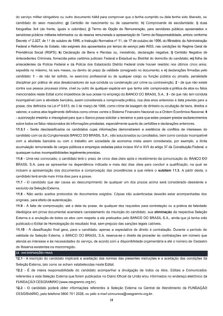 12
do serviço militar obrigatório ou outro documento hábil para comprovar que o tenha cumprido ou dele tenha sido liberado, se
candidato do sexo masculino; g) Certidão de nascimento ou de casamento; h) Comprovante de escolaridade; i) duas
fotografias 3x4 (de frente, iguais e coloridas); j) Termo de Opção de Remuneração, para servidores públicos aposentados e
servidores públicos militares reformados ou da reserva remunerada e apresentação do Termo de Responsabilidade, ambos conforme
Decreto nº 2.027, de 11 de outubro de 1996, e Instrução Normativa nº 11, de 17 de outubro de 1996, do Ministério da Administração
Federal e Reforma do Estado, não exigíveis dos aposentados por tempo de serviço pelo INSS, nas condições do Regime Geral de
Previdência Social (RGPS); k) Declaração de Bens e Rendas ou, inexistindo, declaração negativa; l) Certidão Negativa de
Antecedentes Criminais, fornecida pelos cartórios judiciais Federal e Estadual ou Distrital do domicílio do candidato; m) folha de
antecedentes da Polícia Federal e da Polícia dos Estados/do Distrito Federal onde houver residido nos últimos cinco anos,
expedida no máximo, há seis meses, ou dentro do prazo da validade consignado no documento; e n) declarações firmadas pelo
candidato: 1 - de não ter sofrido, no exercício profissional ou de qualquer cargo ou função pública ou privada, penalidade
disciplinar por prática de atos desabonadores de sua conduta ou condenação por crime ou contravenção; 2 - de que não existe
contra sua pessoa processo crime, cível ou outro de qualquer espécie em que tenha sido comprovada a prática de atos ou fatos
mencionados neste Edital como impeditivos de sua posse no emprego do BANCO DO BRASIL S.A.; 3 - de que não tem conduta
incompatível com a atividade bancária, assim considerada a comprovada prática, nos dois anos anteriores à data prevista para a
posse, dos definidos na Lei nº 9.613, de 3 de março de 1998, como crime de lavagem de dinheiro ou ocultação de bens, direitos e
valores; e outros atos legalmente definidos como crimes contra o Sistema Financeiro Nacional ou a Ordem Econômica Nacional; 4
- autorização irrestrita e irrevogável para que o Banco possa solicitar a terceiros e para que estes possam prestar esclarecimentos
sobre todos os fatos relacionados às informações prestadas, especialmente quanto às certidões e declarações anteriores.
11.5.1 - Serão desclassificados os candidatos cujas informações demonstrarem a existência de conflitos de interesses do
candidato com os do Conglomerado BANCO DO BRASIL S.A., não solucionados ou conciliados, bem como conduta incompatível
com a atividade bancária ou com o trabalho em sociedade de economia mista assim considerada, por exemplo, a ilícita
acumulação remunerada de cargos públicos e empregos vedadas pelos incisos XVI e XVII do artigo 37 da Constituição Federal, e
quaisquer outras incompatibilidades legalmente previstas.
11.6 - Uma vez convocado, o candidato terá o prazo de cinco dias úteis após o recebimento da comunicação do BANCO DO
BRASIL S.A. para se apresentar na dependência indicada e mais dez dias úteis para concluir a qualificação, na qual se
incluem a apresentação dos documentos e comprovação das providências a que refere o subitem 11.5. A partir desta, o
candidato terá ainda mais trinta dias para a posse.
11.7 - O candidato que der causa ao descumprimento de qualquer um dos prazos acima será considerado desistente e
excluído da Seleção Externa.
11.8 - Não serão aceitos protocolos de documentos exigidos. Cópias não autenticadas deverão estar acompanhadas dos
originais, para efeito de autenticação.
11.9 - A falta de comprovação, até a data da posse, de qualquer dos requisitos para contratação ou a prática de falsidade
ideológica em prova documental acarretará cancelamento da inscrição do candidato, sua eliminação da respectiva Seleção
Externa e a anulação de todos os atos com respeito a ele praticados pelo BANCO DO BRASIL S.A., ainda que já tenha sido
publicado o Edital de Homologação do resultado final, sem prejuízo das sanções legais cabíveis.
11.10 - A classificação final gera, para o candidato, apenas a expectativa de direito à contratação. Durante o período de
validade da Seleção Externa, o BANCO DO BRASIL S.A. reserva-se o direito de proceder às contratações em número que
atenda ao interesse e às necessidades do serviço, de acordo com a disponibilidade orçamentária e até o número de Cadastro
de Reserva existentes na macrorregião.
12 - DAS DISPOSIÇÕES FINAIS
12.1 - A inscrição do candidato implicará a aceitação das normas das presentes instruções e a aceitação das condições da
Seleção Externa, tais como se acham estabelecidas neste Edital.
12.2 - É de inteira responsabilidade do candidato acompanhar a divulgação de todos os Atos, Editais e Comunicados
referentes a esta Seleção Externa que forem publicados no Diário Oficial da União e/ou informados no endereço eletrônico da
FUNDAÇÃO CESGRANRIO (www.cesgranrio.org.br).
12.3 - O candidato poderá obter informações referentes à Seleção Externa na Central de Atendimento da FUNDAÇÃO
CESGRANRIO, pelo telefone 0800 701 2028, ou pelo e-mail concursos@cesgranrio.org.br.
 