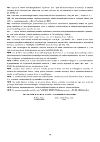 13
12.4 - O prazo de validade desta Seleção Externa esgotar-se-á após 1 (um) ano a contar da data de publicação do Edital de
Homologação dos resultados finais, podendo ser prorrogado, uma única vez, por igual período, a critério exclusivo do BANCO
DO BRASIL S.A.
12.5 - O resultado final desta Seleção Externa será publicado no Diário Oficial da União (DOU) pelo BANCO DO BRASIL S.A.
12.6 - Não serão fornecidos atestados, certificados ou certidões relativos à classificação ou notas de candidatos, valendo para
tal fim os resultados publicados no Diário Oficial da União (DOU).
12.7 - Para atender a determinações governamentais ou a conveniências administrativas, o BANCO DO BRASIL S.A. poderá
alterar o seu Plano de Cargos e Salários vigente. Todos os parâmetros considerados para as presentes instruções se referem
aos termos do Regulamento respectivo em vigor.
12.7.1 - Qualquer alteração porventura ocorrida no atual sistema, por ocasião do aproveitamento dos candidatos, significará,
por parte destes, a integral e irrestrita adesão ao novo sistema de Plano de Cargos e Salários.
12.8 - Caberá ao candidato convocado para prover vaga arcar com as despesas de sua mudança.
12.9 - O candidato deverá manter atualizado seu endereço na FUNDAÇÃO CESGRANRIO até 72 (setenta e duas) horas
antes da divulgação e homologação dos resultados finais, exclusivamente por meio de fax, datado e assinado, a ser enviado à
Central de Atendimento da FUNDAÇÃO CESGRANRIO, através do número (21) 2502-1000.
12.10 - Após a homologação dos Resultados, solicitar a atualização dos dados cadastrais ao BANCO DO BRASIL S.A. por
meio de correspondência dirigida a qualquer agência do BANCO DO BRASIL S.A.
12.11 - São de inteira responsabilidade do candidato os prejuízos decorrentes da não atualização de seu endereço, extravio
da correspondência, correspondência recebida por terceiros ou não entrega por ausência do destinatário, sob pena de quando
for convocado para contratação, perder o prazo, caso não seja localizado.
12.12 - O BANCO DO BRASIL S.A. poderá: a) Indeferir eventuais pedidos de transferência, obrigando-se o candidato admitido
a permanecer em sua lotação inicial pelo período mínimo de 18 meses, contados a partir de sua posse; e b) O BANCO DO
BRASIL S.A. poderá alterar o prazo acima a qualquer tempo.
12.13 - A qualquer tempo poder-se-á anular a inscrição, provas e/ou tornar sem efeito a contratação do candidato, em
todos os atos relacionados à Seleção Externa, quando constatada a omissão, declaração falsa ou diversa da que devia ser
escrita, com a finalidade de prejudicar direito ou criar obrigação.
12.14 - As ocorrências não previstas neste Edital serão resolvidas a critério exclusivo e irrecorrível do BANCO DO BRASIL
S.A., juntamente com a FUNDAÇÃO CESGRANRIO, no que couber.
12.15 - Não serão objeto de avaliação nas provas da Seleção Externa Legislação com entrada em vigor após a data de
publicação deste Edital, bem como alterações em dispositivos legais e normativos a ela posteriores.
12.16 - Quaisquer alterações nas regras fixadas neste Edital só poderão ser feitas por meio de outro Edital.
12.17 - Os casos omissos serão resolvidos pela FUNDAÇÃO CESGRANRIO juntamente com o BANCO DO BRASIL S.A.
VICE-PRESIDÊNCIA GESTÃO DE PESSOAS E DESENVOLVIMENTO SUSTENTÁVEL
Robson Rocha Carlos Alberto Araújo Netto
Vice-Presidente Diretor
 