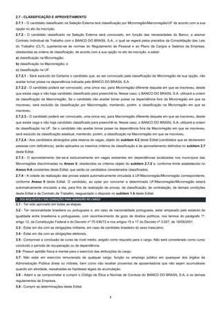 2
2.7 - CLASSIFICAÇÃO E APROVEITAMENTO
2.7.1 - O candidato classificado na Seleção Externa terá classificação por Microrregião/Macrorregião/UF de acordo com a sua
opção no ato da inscrição.
2.7.2 - O candidato classificado na Seleção Externa será convocado, em função das necessidades do Banco, a assinar
Contrato Individual de Trabalho com o BANCO DO BRASIL S.A., o qual se regerá pelos preceitos da Consolidação das Leis
do Trabalho (CLT), sujeitando-se às normas do Regulamento de Pessoal e ao Plano de Cargos e Salários da Empresa,
obedecidas as ordens de classificação, de acordo com a sua opção no ato da inscrição, a saber:
a) classificação na Microrregião;
b) classificação na Macrorregião; e
c) classificação na UF.
2.7.2.1 - Será excluído do Certame o candidato que, ao ser convocado pela classificação da Microrregião de sua opção, não
aceitar tomar posse na dependência indicada pelo BANCO DO BRASIL S.A.
2.7.2.2 - O candidato poderá ser convocado, uma única vez, para Microrregião diferente daquela em que se inscreveu, desde
que exista vaga e não haja candidato classificado para preenchê-la. Nesse caso, o BANCO DO BRASIL S.A. utilizará a ordem
de classificação da Macrorregião. Se o candidato não aceitar tomar posse na dependência fora da Microrregião em que se
inscreveu, será excluído da classificação por Macrorregião, mantendo, porém, a classificação na Microrregião em que se
inscreveu.
2.7.2.3 - O candidato poderá ser convocado, uma única vez, para Macrorregião diferente daquela em que se inscreveu, desde
que exista vaga e não haja candidato classificado para preenchê-la. Nesse caso, o BANCO DO BRASIL S.A. utilizará a ordem
de classificação na UF. Se o candidato não aceitar tomar posse na dependência fora da Macrorregião em que se inscreveu,
será excluído da classificação estadual, mantendo, porém, a classificação na Macrorregião em que se inscreveu.
2.7.2.4 - Aos candidatos abrangidos pela reserva de vagas, objeto do subitem 4.2 deste Edital (candidatos que se declararem
pessoas com deficiência), serão aplicados os mesmos critérios de classificação e de aproveitamento definidos no subitem 2.7
deste Edital.
2.7.3 - O aproveitamento dar-se-á exclusivamente em vagas existentes em dependências localizadas nos municípios das
Microrregiões discriminadas no Anexo II, obedecidos os critérios objeto do subitem 2.7.2 e, conforme limite estabelecido no
Anexo II-A constantes deste Edital, que serão os candidatos considerados classificados.
2.7.4 - A cidade de realização das provas estará automaticamente vinculada à UF/Macrorregião/Microrregião correspondente,
conforme Anexo II deste Edital. O candidato, ao optar por concorrer a determinada UF/Macrorregião/Microrregião estará
automaticamente vinculado a ela, para fins de realização de provas, de classificação, de contratação, de demais condições
deste Edital e de Contrato de Trabalho, resguardado o disposto no subitem 1.4 deste Edital.
3 - DOS REQUISITOS E DAS CONDIÇÕES PARA ADMISSÃO NO CARGO
3.1 - Ter sido aprovado em todas as etapas.
3.2 - Ter nacionalidade brasileira ou portuguesa e, em caso de nacionalidade portuguesa, estar amparado pelo estatuto de
igualdade entre brasileiros e portugueses, com reconhecimento de gozo de direitos políticos, nos termos do parágrafo 1º,
artigo 12, da Constituição Federal e do Decreto nº 70.436/72 e nos artigos 15 e 17 do Decreto nº 3.927, de 19/09/2001.
3.3 - Estar em dia com as obrigações militares, em caso de candidato brasileiro do sexo masculino.
3.4 - Estar em dia com as obrigações eleitorais.
3.5 - Comprovar a conclusão de curso de nível médio, exigido como requisito para o cargo. Não será considerado como curso
concluído o período de recuperação ou de dependência.
3.6- Possuir aptidão física e mental para o exercício das atribuições do cargo.
3.7- Não estar em exercício remunerado de qualquer cargo, função ou emprego público em quaisquer dos órgãos da
Administração Pública direta ou indireta, bem como não receber proventos de aposentadoria que não sejam acumuláveis
quando em atividade, ressalvadas as hipóteses legais de acumulação.
3.8 - Aderir e se comprometer a cumprir o Código de Ética e Normas de Conduta do BANCO DO BRASIL S.A. e os demais
regulamentos da Empresa.
3.9 - Cumprir as determinações deste Edital.
 
