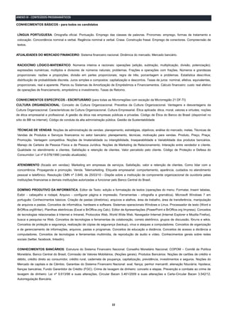 22
ANEXO III - CONTEÚDOS PROGRAMÁTICOS
CONHECIMENTOS BÁSICOS - para todos os candidatos
LÍNGUA PORTUGUESA: Ortografia oficial. Pontuação. Emprego das classes de palavras. Pronomes: emprego, formas de tratamento e
colocação. Concordância nominal e verbal. Regência nominal e verbal. Crase. Construção frasal. Emprego de conectores. Compreensão de
textos.
ATUALIDADES DO MERCADO FINANCEIRO: Sistema financeiro nacional. Dinâmica do mercado. Mercado bancário.
RACIOCÍNIO LÓGICO-MATEMÁTICO: Números inteiros e racionais: operações (adição, subtração, multiplicação, divisão, potenciação);
expressões numéricas; múltiplos e divisores de números naturais; problemas. Frações e operações com frações. Números e grandezas
proporcionais: razões e proporções; divisão em partes proporcionais; regra de três; porcentagem e problemas. Estatística descritiva;
distribuição de probabilidade discreta. Juros simples e compostos: capitalização e descontos. Taxas de juros: nominal, efetiva, equivalentes,
proporcionais, real e aparente. Planos ou Sistemas de Amortização de Empréstimos e Financiamentos. Cálculo financeiro: custo real efetivo
de operações de financiamento, empréstimo e investimento. Taxas de Retorno.
CONHECIMENTOS ESPECÍFICOS - ESCRITURÁRIO (para todas as Microrregiões com exceção da Microrregião 21 DF-TI)
CULTURA ORGANIZACIONAL: Conceito de Cultura Organizacional. Preceitos da Cultura Organizacional. Vantagens e desvantagens da
Cultura Organizacional. Características da Cultura Organizacional. Cultura Empresarial. Ética aplicada: ética, moral, valores e virtudes; noções
de ética empresarial e profissional. A gestão da ética nas empresas públicas e privadas. Código de Ética do Banco do Brasil (disponível no
sítio do BB na internet). Código de conduta da alta administração pública. Gestão da Sustentabilidade
TÉCNICAS DE VENDAS: Noções de administração de vendas: planejamento, estratégias, objetivos; análise do mercado, metas. Técnicas de
Vendas de Produtos e Serviços financeiros no setor bancário: planejamento, técnicas; motivação para vendas. Produto, Preço, Praça;
Promoção. Vantagem competitiva. Noções de Imaterialidade ou intangibilidade, Inseparabilidade e Variabilidade dos produtos bancários.
Manejo de Carteira de Pessoa Física e de Pessoa Jurídica. Noções de Marketing de Relacionamento. Interação entre vendedor e cliente.
Qualidade no atendimento a clientes. Satisfação e retenção de clientes. Valor percebido pelo cliente. Código de Proteção e Defesa do
Consumidor: Lei nº 8.078/1990 (versão atualizada).
ATENDIMENTO (focado em vendas): Marketing em empresas de serviços. Satisfação, valor e retenção de clientes. Como lidar com a
concorrência. Propaganda e promoção. Venda. Telemarketing. Etiqueta empresarial: comportamento, aparência, cuidados no atendimento
pessoal e telefônico. Resolução CMN nº 3.849, de 25/03/10 - Dispõe sobre a instituição de componente organizacional de ouvidoria pelas
instituições financeiras e demais instituições autorizadas a funcionar pelo Banco Central do Brasil.
DOMÍNIO PRODUTIVO DA INFORMÁTICA: Editor de Texto: edição e formatação de textos (operações do menu: Formatar, Inserir tabelas,
Exibir - cabeçalho e rodapé, Arquivo - configurar página e impressão, Ferramentas - ortografia e gramática). Microsoft Windows 7 em
português: Conhecimentos básicos. Criação de pastas (diretórios), arquivos e atalhos, área de trabalho, área de transferência, manipulação
de arquivos e pastas. Conceitos de informática, hardware e software. Sistemas operacionais Windows e Linux. Processador de texto (Word e
BrOffice.orgWriter). Planilhas eletrônicas (Excel e BrOffice.org Calc). Editor de Apresentações (PowerPoint e BrOffice.org Impress). Conceitos
de tecnologias relacionadas à Internet e Intranet, Protocolos Web, World Wide Web, Navegador Internet (Internet Explorer e Mozilla Firefox),
busca e pesquisa na Web. Conceitos de tecnologias e ferramentas de colaboração, correio eletrônico, grupos de discussão, fóruns e wikis.
Conceitos de proteção e segurança, realização de cópias de segurança (backup), vírus e ataques a computadores. Conceitos de organização
e de gerenciamento de informações, arquivos, pastas e programas. Conceitos de educação a distância. Conceitos de acesso a distância a
computadores. Conceitos de tecnologias e ferramentas multimídia, de reprodução de áudio e vídeo. Conhecimentos gerais sobre redes
sociais (twitter, facebook, linkedin).
CONHECIMENTOS BANCÁRIOS: Estrutura do Sistema Financeiro Nacional: Conselho Monetário Nacional; COPOM – Comitê de Política
Monetária. Banco Central do Brasil; Comissão de Valores Mobiliários; (Noções gerais). Produtos Bancários: Noções de cartões de crédito e
débito, crédito direto ao consumidor, crédito rural, caderneta de poupança, capitalização, previdência, investimentos e seguros. Noções do
Mercado de capitais e de Câmbio. Garantias do Sistema Financeiro Nacional: aval; fiança; penhor mercantil; alienação fiduciária; hipoteca;
fianças bancárias; Fundo Garantidor de Crédito (FGC). Crime de lavagem de dinheiro: conceito e etapas. Prevenção e combate ao crime de
lavagem de dinheiro: Lei nº 9.613/98 e suas alterações, Circular Bacen 3.461/2009 e suas alterações e Carta-Circular Bacen 3.542/12.
Autorregulação Bancária.
 