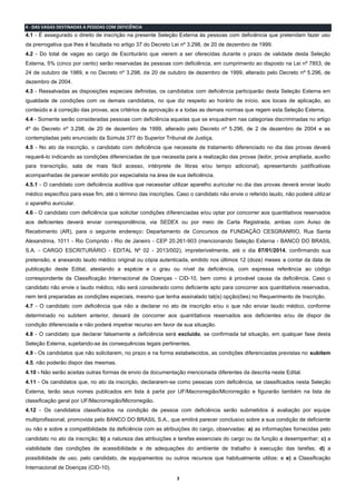 3
4 - DAS VAGAS DESTINADAS A PESSOAS COM DEFICIÊNCIA
4.1 - É assegurado o direito de inscrição na presente Seleção Externa às pessoas com deficiência que pretendam fazer uso
da prerrogativa que lhes é facultada no artigo 37 do Decreto Lei nº 3.298, de 20 de dezembro de 1999.
4.2 - Do total de vagas ao cargo de Escriturário que vierem a ser oferecidas durante o prazo de validade desta Seleção
Externa, 5% (cinco por cento) serão reservadas às pessoas com deficiência, em cumprimento ao disposto na Lei nº 7853, de
24 de outubro de 1989, e no Decreto nº 3.298, de 20 de outubro de dezembro de 1999, alterado pelo Decreto nº 5.296, de
dezembro de 2004.
4.3 - Ressalvadas as disposições especiais definidas, os candidatos com deficiência participarão desta Seleção Externa em
igualdade de condições com os demais candidatos, no que diz respeito ao horário de início, aos locais de aplicação, ao
conteúdo e à correção das provas, aos critérios de aprovação e a todas as demais normas que regem esta Seleção Externa.
4.4 - Somente serão consideradas pessoas com deficiência aquelas que se enquadrem nas categorias discriminadas no artigo
4º do Decreto nº 3.298, de 20 de dezembro de 1999, alterado pelo Decreto nº 5.296, de 2 de dezembro de 2004 e as
contempladas pelo enunciado da Súmula 377 do Superior Tribunal de Justiça.
4.5 - No ato da inscrição, o candidato com deficiência que necessite de tratamento diferenciado no dia das provas deverá
requerê-lo indicando as condições diferenciadas de que necessita para a realização das provas (ledor, prova ampliada, auxílio
para transcrição, sala de mais fácil acesso, intérprete de libras e/ou tempo adicional), apresentando justificativas
acompanhadas de parecer emitido por especialista na área de sua deficiência.
4.5.1 - O candidato com deficiência auditiva que necessitar utilizar aparelho auricular no dia das provas deverá enviar laudo
médico específico para esse fim, até o término das inscrições. Caso o candidato não envie o referido laudo, não poderá utilizar
o aparelho auricular.
4.6 - O candidato com deficiência que solicitar condições diferenciadas e/ou optar por concorrer aos quantitativos reservados
aos deficientes deverá enviar correspondência, via SEDEX ou por meio de Carta Registrada, ambas com Aviso de
Recebimento (AR), para o seguinte endereço: Departamento de Concursos da FUNDAÇÃO CESGRANRIO, Rua Santa
Alexandrina, 1011 - Rio Comprido - Rio de Janeiro - CEP 20.261-903 (mencionando Seleção Externa - BANCO DO BRASIL
S.A. - CARGO ESCRITURÁRIO - EDITAL Nº 02 - 2013/002), impreterivelmente, até o dia 07/01/2014, confirmando sua
pretensão, e anexando laudo médico original ou cópia autenticada, emitido nos últimos 12 (doze) meses a contar da data de
publicação deste Edital, atestando a espécie e o grau ou nível da deficiência, com expressa referência ao código
correspondente da Classificação Internacional de Doenças - CID-10, bem como à provável causa da deficiência. Caso o
candidato não envie o laudo médico, não será considerado como deficiente apto para concorrer aos quantitativos reservados,
nem terá preparadas as condições especiais, mesmo que tenha assinalado tal(is) opção(ões) no Requerimento de Inscrição.
4.7 - O candidato com deficiência que não a declarar no ato de inscrição e/ou o que não enviar laudo médico, conforme
determinado no subitem anterior, deixará de concorrer aos quantitativos reservados aos deficientes e/ou de dispor de
condição diferenciada e não poderá impetrar recurso em favor de sua situação.
4.8 - O candidato que declarar falsamente a deficiência será excluído, se confirmada tal situação, em qualquer fase desta
Seleção Externa, sujeitando-se às consequências legais pertinentes.
4.9 - Os candidatos que não solicitarem, no prazo e na forma estabelecidos, as condições diferenciadas previstas no subitem
4.5, não poderão dispor das mesmas.
4.10 - Não serão aceitas outras formas de envio da documentação mencionada diferentes da descrita neste Edital.
4.11 - Os candidatos que, no ato da inscrição, declararem-se como pessoas com deficiência, se classificados nesta Seleção
Externa, terão seus nomes publicados em lista à parte por UF/Macrorregião/Microrregião e figurarão também na lista de
classificação geral por UF/Macrorregião/Microrregião.
4.12 - Os candidatos classificados na condição de pessoa com deficiência serão submetidos à avaliação por equipe
multiprofissional, promovida pelo BANCO DO BRASIL S.A., que emitirá parecer conclusivo sobre a sua condição de deficiente
ou não e sobre a compatibilidade da deficiência com as atribuições do cargo, observadas: a) as informações fornecidas pelo
candidato no ato da inscrição; b) a natureza das atribuições e tarefas essenciais do cargo ou da função a desempenhar; c) a
viabilidade das condições de acessibilidade e de adequações do ambiente de trabalho à execução das tarefas; d) a
possibilidade de uso, pelo candidato, de equipamentos ou outros recursos que habitualmente utilize; e e) a Classificação
Internacional de Doenças (CID-10).
 
