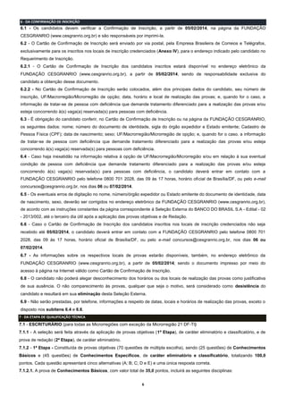 6
6 - DA CONFIRMAÇÃO DE INSCRIÇÃO
6.1 - Os candidatos devem verificar a Confirmação de Inscrição, a partir de 05/02/2014, na página da FUNDAÇÃO
CESGRANRIO (www.cesgranrio.org.br) e são responsáveis por imprimi-la.
6.2 - O Cartão de Confirmação de Inscrição será enviado por via postal, pela Empresa Brasileira de Correios e Telégrafos,
exclusivamente para os inscritos nos locais de inscrição credenciados (Anexo IV), para o endereço indicado pelo candidato no
Requerimento de Inscrição.
6.2.1 - O Cartão de Confirmação de Inscrição dos candidatos inscritos estará disponível no endereço eletrônico da
FUNDAÇÃO CESGRANRIO (www.cesgranrio.org.br), a partir de 05/02/2014, sendo de responsabilidade exclusiva do
candidato a obtenção desse documento.
6.2.2 - No Cartão de Confirmação de Inscrição serão colocados, além dos principais dados do candidato, seu número de
inscrição, UF/Macrorregião/Microrregião de opção; data, horário e local de realização das provas; e, quando for o caso, a
informação de tratar-se de pessoa com deficiência que demande tratamento diferenciado para a realização das provas e/ou
esteja concorrendo à(s) vaga(a) reservada(s) para pessoas com deficiência.
6.3 - É obrigação do candidato conferir, no Cartão de Confirmação de Inscrição ou na página da FUNDAÇÃO CESGRANRIO,
os seguintes dados: nome; número do documento de identidade, sigla do órgão expedidor e Estado emitente; Cadastro de
Pessoa Física (CPF); data de nascimento; sexo; UF/Macrorregião/Microrregião de opção; e, quando for o caso, a informação
de tratar-se de pessoa com deficiência que demande tratamento diferenciado para a realização das provas e/ou esteja
concorrendo à(s) vaga(a) reservada(s) para pessoas com deficiência.
6.4 - Caso haja inexatidão na informação relativa à opção de UF/Macrorregião/Microrregião e/ou em relação à sua eventual
condição de pessoa com deficiência que demande tratamento diferenciado para a realização das provas e/ou esteja
concorrendo à(s) vaga(s) reservada(s) para pessoas com deficiência, o candidato deverá entrar em contato com a
FUNDAÇÃO CESGRANRIO pelo telefone 0800 701 2028, das 09 às 17 horas, horário oficial de Brasília/DF, ou pelo e-mail
concursos@cesgranrio.org.br, nos dias 06 ou 07/02/2014.
6.5 - Os eventuais erros de digitação no nome, número/órgão expedidor ou Estado emitente do documento de identidade, data
de nascimento, sexo, deverão ser corrigidos no endereço eletrônico da FUNDAÇÃO CESGRANRIO (www.cesgranrio.org.br),
de acordo com as instruções constantes da página correspondente à Seleção Externa do BANCO DO BRASIL S.A - Edital - 02
- 2013/002, até o terceiro dia útil após a aplicação das provas objetivas e de Redação.
6.6 - Caso o Cartão de Confirmação de Inscrição dos candidatos inscritos nos locais de inscrição credenciados não seja
recebido até 05/02/2014, o candidato deverá entrar em contato com a FUNDAÇÃO CESGRANRIO pelo telefone 0800 701
2028, das 09 às 17 horas, horário oficial de Brasília/DF, ou pelo e-mail concursos@cesgranrio.org.br, nos dias 06 ou
07/02/2014.
6.7 - As informações sobre os respectivos locais de provas estarão disponíveis, também, no endereço eletrônico da
FUNDAÇÃO CESGRANRIO (www.cesgranrio.org.br), a partir de 05/02/2014; sendo o documento impresso por meio do
acesso à página na Internet válido como Cartão de Confirmação de Inscrição.
6.8 - O candidato não poderá alegar desconhecimento dos horários ou dos locais de realização das provas como justificativa
de sua ausência. O não comparecimento às provas, qualquer que seja o motivo, será considerado como desistência do
candidato e resultará em sua eliminação desta Seleção Externa.
6.9 - Não serão prestadas, por telefone, informações a respeito de datas, locais e horários de realização das provas, exceto o
disposto nos subitens 6.4 e 6.6.
7 - DA ETAPA DE QUALIFICAÇÃO TÉCNICA
7.1 - ESCRITURÁRIO (para todas as Microrregiões com exceção da Microrregião 21 DF-TI)
7.1.1 - A seleção será feita através da aplicação de provas objetivas (1ª Etapa), de caráter eliminatório e classificatório, e de
prova de redação (2ª Etapa), de caráter eliminatório.
7.1.2 - 1ª Etapa - Constituída de provas objetivas (70 questões de múltipla escolha), sendo (25 questões) de Conhecimentos
Básicos e (45 questões) de Conhecimentos Específicos, de caráter eliminatório e classificatório, totalizando 100,0
pontos. Cada questão apresentará cinco alternativas (A; B; C; D e E) e uma única resposta correta.
7.1.2.1. A prova de Conhecimentos Básicos, com valor total de 35,0 pontos, incluirá as seguintes disciplinas:
 