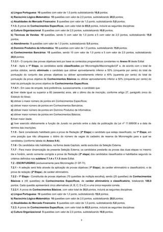 7
a) Língua Portuguesa: 10 questões com valor de 1,0 ponto subtotalizando 10,0 pontos;
b) Raciocínio Lógico-Matemático: 10 questões com valor de 2,0 pontos, subtotalizando 20,0 pontos;
c) Atualidades do Mercado Financeiro: 5 questões com valor de 1,0 ponto, subtotalizando 5,0 pontos;
7.1.3. A prova de Conhecimentos Específicos, com valor total de 65,0 pontos, incluirá as seguintes disciplinas:
a) Cultura Organizacional: 5 questões com valor de 2,0 pontos, subtotalizando 10,0 pontos;
b) Técnicas de Vendas: 10 questões, sendo 5 com valor de 1,0 ponto e 5 com valor de 2,0 pontos, subtotalizando 15,0
pontos;
c) Atendimento: 5 questões com valor de 1,0 ponto, subtotalizando 5,0 pontos;
d) Domínio Produtivo da Informática: 10 questões com valor de 1,5 pontos, subtotalizando 15,0 pontos;
e) Conhecimentos Bancários: 15 questões, sendo 10 com valor de 1,0 ponto e 5 com valor de 2,0 pontos, subtotalizando
20,0 pontos;
7.1.3.1 - O conjunto das provas objetivas terá por base os conteúdos programáticos constantes no Anexo III deste Edital.
7.1.4 - Após a 1ª Etapa, os candidatos serão classificados por Microrregião/Macrorregião/UF e, de acordo com o total de
pontos obtidos, sendo eliminado o candidato que obtiver aproveitamento inferior a 50% (cinquenta por cento) do total da
pontuação do conjunto das provas objetivas ou obtiver aproveitamento inferior a 40% (quarenta por cento) do total da
pontuação da prova objetiva de Conhecimentos Básicos ou obtiver aproveitamento inferior a 50% (cinquenta por cento) do
total da pontuação da prova objetiva de Conhecimentos Específicos.
7.1.4.1 - Em caso de empate, terá preferência, sucessivamente, o candidato que:
a) tiver idade igual ou superior a 60 (sessenta) anos, até o último dia de inscrição, conforme artigo 27, parágrafo único do
Estatuto do Idoso;
b) obtiver o maior número de pontos em Conhecimentos Específicos;
c) obtiver maior número de pontos em Conhecimentos Bancários;
d) obtiver maior número de pontos em Domínio Produtivo de Informática;
e) obtiver maior número de pontos em Conhecimentos Básicos;
f) tiver maior idade;
g) tiver exercido efetivamente a função de Jurado no período entre a data de publicação da Lei nº 11.689/08 e a data de
término das inscrições.
7.1.5 - Será considerado habilitado para a prova de Redação (2ª Etapa) o candidato que esteja classificado, na 1ª Etapa, em
uma posição que não ultrapasse o dobro do número de vagas do cadastro de reserva da Microrregião para a qual se
candidatou (conforme tabela do Anexo II-A).
7.1.6 - Os candidatos não habilitados, na forma deste Capítulo, serão excluídos da Seleção Externa.
7.1.7 - Para maior dinamização da presente Seleção Externa, os candidatos prestarão as provas das duas etapas no mesmo
dia e horário, sendo somente corrigida a prova de Redação (2ª etapa) dos candidatos classificados e habilitados segundo os
critérios definidos nos subitens 7.1.4 e 7.1.5 deste Edital.
7.2 - ESCRITURÁRIO (exclusivamente para Microrregião 21 DF-TI).
7.2.1 - A seleção será feita através da aplicação de provas objetivas (1ª Etapa), de caráter eliminatório e classificatório, e de
prova de redação (2ª Etapa), de caráter eliminatório.
7.2.2 - 1ª Etapa - Constituída de provas objetivas (70 questões de múltipla escolha), sendo (25 questões) de Conhecimentos
Básicos e (45 questões) de Conhecimentos Específicos, de caráter eliminatório e classificatório, totalizando 100,0
pontos. Cada questão apresentará cinco alternativas (A; B; C; D e E) e uma única resposta correta.
7.2.2.1. A prova de Conhecimentos Básicos, com valor total de 35,0 pontos, incluirá as seguintes disciplinas:
a) Língua Portuguesa: 10 questões com valor de 1,0 ponto, subtotalizando 10,0 pontos;
b) Raciocínio Lógico-Matemático: 10 questões com valor de 2,0 pontos, subtotalizando 20,0 pontos;
c) Atualidades do Mercado Financeiro: 5 questões com valor de 1,0 ponto, subtotalizando 5,0 pontos.
7.2.3. A prova de Conhecimentos Específicos, com valor total de 65,0 pontos, incluirá as seguintes disciplinas:
a) Cultura Organizacional: 5 questões com valor de 2,0 pontos, subtotalizando 10,0 pontos;
 