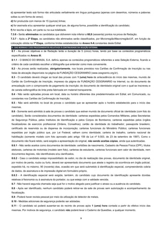 9
c) apresentar texto sob forma não articulada verbalmente em língua portuguesa (apenas com desenhos, números e palavras
soltas ou em forma de verso);
d) for produzida com menos de 15 (quinze) linhas;
e) for assinada e/ou apresentar qualquer sinal que, de alguma forma, possibilite a identificação do candidato;
f) for escrita a lápis, em parte ou na sua totalidade.
7.3.6 - Serão eliminados os candidatos que obtiverem nota inferior a 60,0 (sessenta) pontos na prova de Redação.
7.3.7 - Após a 2ª Etapa, os candidatos não eliminados serão classificados, por Microrregião/Macrorregião/UF, em função da
colocação obtida na 1ª Etapa, conforme limites estabelecidos no Anexo II-A constantes deste Edital.
8 - DAS NORMAS E DOS PROCEDIMENTOS RELATIVOS À CONTINUIDADE DA SELEÇÃO EXTERNA
8.1 - As provas objetivas e de Redação terão a duração de 5 (cinco) horas, tendo por base os conteúdos programáticos
especificados no Anexo III.
8.1.1 - O BANCO DO BRASIL S.A. definiu apenas os conteúdos programáticos referentes a esta Seleção Externa, ficando a
critério de cada candidato escolher a bibliografia que entender como mais conveniente.
8.2 - As provas serão realizadas, obrigatoriamente, nos locais previstos nos Cartões de Confirmação de Inscrição ou nas
listas de alocação disponíveis na página da FUNDAÇÃO CESGRANRIO (www.cesgranrio.org.br).
8.3 - O candidato deverá chegar ao local das provas com 1 (uma) hora de antecedência do início das mesmas, munido de
Cartão de Confirmação de Inscrição, impresso da página da FUNDAÇÃO CESGRANRIO na Internet, ou do documento de
arrecadação com o comprovante de pagamento da inscrição; do documento de identidade original com o qual se inscreveu e
de caneta esferográfica de tinta preta fabricada em material transparente.
8.4 - Não serão aplicadas provas em local, data ou horário diferentes dos predeterminados em Edital, em Comunicado, ou
constantes nos Cartões de Confirmação de Inscrição.
8.5 - Não será admitido no local de provas o candidato que se apresentar após o horário estabelecido para o início das
mesmas.
8.6 - Somente será admitido à sala de provas o candidato que estiver munido de documento oficial de identidade (com foto do
candidato). Serão considerados documentos de identidade: carteiras expedidas pelos Comandos Militares, pelas Secretarias
de Segurança Pública, pelos Institutos de Identificação e pelos Corpos de Bombeiros; carteiras expedidas pelos órgãos
fiscalizadores de exercício profissional (Ordens, Conselhos); cartão de identidade do trabalhador; passaporte brasileiro;
certificado de reservista ou de dispensa de incorporação; carteiras funcionais do Ministério Público; carteiras funcionais
expedidas por órgão público que, por Lei Federal, valham como identidade; carteira de trabalho, carteira nacional de
habilitação (somente modelo com foto aprovado pelo artigo 159 da Lei nº 9.503, de 23 de setembro de 1997). Como o
documento não ficará retido, será exigida a apresentação do original, não sendo aceitas cópias, ainda que autenticadas.
8.6.1 - Não serão aceitos como documentos de identidade: certidões de nascimento, Cadastro de Pessoa Física (CPF), títulos
eleitorais, carteiras de motorista (modelo sem foto), carteiras de estudante, carteiras funcionais sem valor de identidade, nem
documentos ilegíveis, não identificáveis e/ou danificados.
8.6.2 - Caso o candidato esteja impossibilitado de exibir, no dia de realização das provas, documento de identidade original,
por motivo de perda, roubo ou furto, deverá ser apresentado documento que ateste o registro da ocorrência em órgão policial,
expedido há, no máximo, 90 (noventa) dias, ocasião em que será submetido à identificação especial, compreendendo coleta
de dados, de assinatura e de impressão digital em formulário próprio.
8.6.3 - A identificação especial será exigida, também, do candidato cujo documento de identificação apresente dúvidas
relativas à fisionomia ou à assinatura do portador, ou que esteja com a validade vencida.
8.7 - Não haverá segunda chamada seja qual for o motivo alegado para justificar o atraso ou a ausência do candidato.
8.8 - Após ser identificado, nenhum candidato poderá retirar-se da sala de provas sem autorização e acompanhamento da
fiscalização.
8.9 - Poderá haver revista pessoal por meio da utilização de detector de metais.
8.10 - Medidas adicionais de segurança poderão ser adotadas.
8.11 - O candidato só poderá ausentar-se do recinto de provas após 1 (uma) hora contada a partir do efetivo início das
mesmas. Por motivos de segurança, o candidato não poderá levar o Caderno de Questões, a qualquer momento.
 