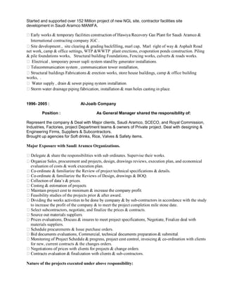 Started and supported over 152 Million project of new NGL site, contractor facilities site
development in Saudi Aramco MANIFA.
International contracting company JGC .
opment , site clearing & grading backfilling, marl cap, Marl right of way & Asphalt Road
net work, camp & office settings, WTP &WWTP plant erections, evaporation ponds construction. Piling
& pile foundations works, Structural building Foundations, Fencing works, culverts & roads works.
camp & office building
works, .
1996- 2005 : Al-Joaib Company
Position : As General Manager shared the responsibility of:
Represent the company & Deal with Major clients, Saudi Aramco, SCECO, and Royal Commission,
Industries, Factories, project Department teams & owners of Private project. Deal with designing &
Engineering Firms, Suppliers & Subcontractors.
Brought up agencies for Soft drinks, Rice, Valves & Safety items.
Major Exposure with Saudi Aramco Organizations.
Delegate & share the responsibilities with sub ordinates. Supervise their works.
Sales, procurement and projects, design, drawings reviews, execution plan, and economical
evaluation of costs & work execution plan.
-ordinate & familiarize the Review of project technical specifications & details.
-ordinate & familiarize the Reviews of Design, drawings & BOQ.
asibility studies of the projects prior & after award.
sub-contractors in accordance with the study
to increase the profit of the company & to meet the project completion mile stone date.
Select subcontractors, negotiate, and finalize the prices & contracts.
materials suppliers.
rements & Issue purchase orders.
-ordination with clients
for new, current contracts & the changes orders.
sub-contractors.
Nature of the projects executed under above responsibility:
 