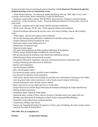 In general includes Sales & marketing & projects Handling of civil, Electrical, Mechanical & pipe line,
designed drawings review & constructions works.
right of way, camel
crossings, road crossings, Berm constructions, Cruide Oil Stabilization,
camp & office settings, WTP &WWTP plant erections, Temporary evaporation ponds
construction. Anchor foundations works, Structural building Foundations, Fencing works, culverts &
roads works.
Structural buildings Fabrications & erection works, store house buildings, camp & office building
works, .
lves.
ommissioning.
nloading pears fabrication & installation.
doors & general safety related maintenance work at Saudi cement Company Hofuf plant.
construction over gas supply pipe lines at Aindar plant.
oating of floors, tanks & structures at Shedgum plant water supply tank area.
actory.
firefighting, fire alarm systems related
materials, beverages & food products.
1991-1996: M/S AL-Guhaidan Est.
Position : As Operations Manager
 
