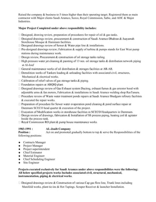 Raised the company & business to 5 times higher than their operating target. Registered them as main
contractor with Major clients Saudi Aramco, Sceco, Royal Commission, Sabic, and AOC & Major
Industries.
Major Project Completed under above responsibility includes:
d, drawing review, preparation of procedures for repair of oil & gas tanks.
Storehouse Mosque & Hammam facilities.
pipe line & installations.
-designed drawings review; Fabrication & supply of turbine & pumps stands for East West pump
stations during maintenance work.
network piping
at Al-Jouf
-AR.
ilities with associated civil, structures,
Mechanical & electrical works.
& gas arrestor hood with
adjustable arms & fan motors, Fabrication & installations in Saudi Aramco welding shop RasTanura.
& executed the repair works.
Dammam SCECO head quarter & execution of the project.
Headquarters in Dammam.
Inside the process tank.
1983-1991 : AL-Joaib Company
Position : Act on and promoted gradually bottom to top & serve the Responsibilities of the
following positions:
Contracts Manager
Project Manager
Project superintendent
Chief Estimator
Material Engineer
Chief Scheduling Engineer
Site Engineer
Projects executed exclusively for Saudi Aramco under above responsibilities were the following:
All below specified projects works Includes associated civil, structural, mechanical,
instrumentation, piping & electrical works.
Manifold works, plant tie-ins & Hot Tapings. Scraper Receiver & launcher Installation.
 