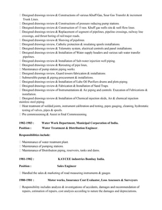 r Gas Transfer & increment
Trunk Lines.
ement of segment of pipelines, pipeline crossings, railway line
crossings, and thrust boring of rail/major roads.
pipelines.
Salt-water injection well piping.
ations.
Fabrications &
installation.
stainless steel piping.
testing of valves, pipes & spools.
1982-1983 : Water Work Department, Municipal Corporation of India.
Position : Water Treatment & Distribution Engineer.
Responsibilities include:
reservoirs, tanks and dams.
1981-1982 : KAYCEE industries Bombay India.
Position : Sales Engineer
1980-1981 : Motor works, Insurance Cost Evaluator, Loss Assessors & Surveyors
repairs, estimation of repairs, cost analysis according to nature the damages and depreciations.
 