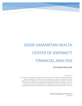 GOOD SAMARITAN HEALTH
CENTER OF GWINNETT
FINANCIAL ANALYSIS
Christabel Ghansah
Public Budgeting and Finance
Greg Streib
Summary
The purpose of this paper is to conduct a financial analysis on Good Samaritan Health Center of
Gwinnett (GSHCG).To effectively to do, this paper gives an extensive background of Good
Samaritan i.e. the organization’s mission and purpose/goals,objectives, and values.Perhaps,
most important are the information gathered aboutthe health center’s finances - sources of
revenues (tax and non-tax), expenditures, and budgetary process.To that effect, there are
several graphs and tables to encourage an easy understandingof the health center’s finances.
 