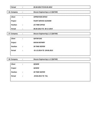 Period : 05-04-2012 TO 05-05-2012
16. Company : Descon Engineering L.L.C (QATAR)
Client : OPPRATION OFFICE
Project PLANT SERVICE ALKHORE
Position : I/C TIME OFFICE
Period : 06-05-2012 TO 30-11-2014
17. Company : Descon Engineering L.L.C (QATAR)
Client : QATAR GAS
Project RAFAN REFINRY
Position : SR TIME KEEPER
Period : 01-12-2014 TO 28-06-2015
18. Company : Descon Engineering L.L.C (QATAR)
Client : QCHEM
Project QCHEM
Position : SR TIME KEEPER
Period : 29-06-2015 TO TILL
 