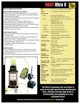 Ultra II software functionality:
Condition Based Maintenance data collector:
• Displays sites, assets and measurements in a “tree” structure to
give easy navigation of routes and capture of readings using touch
screen and numeric keypad.
• Analyses and displays ISO vibration levels, bearing wear, unbalance,
misalignment, looseness etc.
• Color coded with alarm status (red, amber & green).
• Fully zoom-able frequency spectrum and time waveforms
• All data automatically downloaded to C-Trend (PC trending analysis
and reporting software included as standard).
• Optional auto identification of measurement points using RFID tags
with easy to use set up wizards.
2 plane dynamic balancer:
• Balances to user defined grades using simple to use step by step
balancing wizard
• Live vector display shows out of balance and phase angle during
balancing runs (ideal for checking stability)
• Built-in tool kit for trial weight calculation, weight splitter, drill depth
(for weight removal), coast down etc.
• Downloads all balance data and graphs to PC full color report
generator wizard
Inspection system:
• User defined inspections can be run to capture data and trend
process variables (e.g. temperature, pressure, run hours etc.)
using simple wizards
• Automatic reporting and generation of email alerts for any parameter
9041 Ultra II
Machinery Health Monitoring Tools from testproductsintl.com • 866.693.8558
Size 8.7” x 3.7” x 1.8” (220 mm x 95mm x 45mm)
Weight 1.1 lb (500g)(not including accelerometer)
Environmental
Water: ................MIL-STD-810F, Method 512.4
IP68 sealed against accidental immersion
Drop:..................MIL-STD-810F, Method 516.5, Procedure IV 26
drops from 1.22 m
6 additional drops at –20º
6 additional drops at 60º
Operating:..........-22° to 149°F (-30° to 65°C)
Storage: ............-40° to 158°F (-40° to 70°C)
Humidity: ..........MIL-STD-810F, Method 507.4
Sand & Dust: ....IP68, MIL-STD-810F, Method 510.4,
Procedures I & II
Power supply Rechargeable battery (charger included)
Battery life Typically 20 hours operating time depending
on backlight usage.
Frequency ranges 0 Hz to 1 kHz
0 Hz to 10 kHz
Frequency Up to 0.02 Hz
resolution 400, 800, 1600, 3200, 6400,12800,
25,600 or 51,200 lines FFT
Displayed Acceleration in g
Amplitude Units Velocity in mm/s (or inches/s)
Bearing noise in BDU
Displayed Hertz (Hz), RPM or CPM
Frequency Units
Dynamic range 96dB
+/- 50g to +/- 0.001g with standard accelerometer
Auto set up of VA Instability, unbalance, misalignment &
diagnostic bands looseness
Envelope Fully user selectable high pass and low pass filter
demodulation cut off frequencies
filters
IEPE Constant current accelerometer power supply
accelerometer (+20 volts @ 2mA) can be switched off for use
interface with BNC output control panels
Numeric Keypad Stylus free collection of maintenance data using
or Touch screen numeric key pad or by touching screen
operation
Included • Tacho, accelerometer and cables
accessories • Magnetic clamp and stand
• Carrying case with neck strap
The Ultra II represents the very latest in
easy-to-use high specification maintenance
tools, offering extremely high levels of
functionality and capability at a very
affordable price!
 