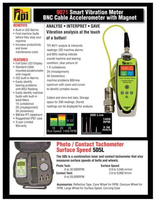 FEATURES
• Full Color LED Display
• Standard Cable
mounted accelerometer
with magnet
• ISO built-in Alarms
• Easily identify
bearing problems
with BDU Reading
• Easily identify machine
faults with built-in
band filters:
1X (unbalance)
2X (misalignment)
3X (looseness)
• 800 line FFT (spectrum)
• Ruggedized IP67 case
• 3-year Limited
Warranty
BENEFITS
• Built-in ISO Alarms
• Find machine faults
before they stop your
machine
• Increase productivity
and lower
maintenance costs
9071 Smart Vibration Meter
BNC Cable Accelerometer with Magnet
TPI 9071 analyse & interprets
readings: ISO machine alarms
and BDU reading indicate
overall machine and bearing
condition; clear picture of
1 X (unbalance)
2X (misalignment)
3X (looseness)
machine problems 800-line
spectrum with zoom and cursor
to identify complex issues.
Collect and store test data. Storage
space for 200 readings. Stored
readings can be displayed for analysis.
ANALYSE • INTERPRET • SAVE
Vibration analysis at the touch
of a button!
Photo Tach:
6 to 30,000RPM
Contact Tach:
6 to 20,000RPM
Surface Speed:
0.9 to 3,046 m/min
2.0 to 9,990 ft/min
Accessories: Reflective Tape, Cone Wheel for RPM, Concave Wheel for
RPM, Large Wheel for Surface Speed, Carrying Case
Photo / Contact Tachometer
Surface Speed 505L
The 505 is a combination laser and contact tachometer that also
measures surface speeds of belts and wheels.
 