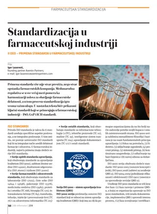 ISO STANDARDI
Priroda ISO standarda je takva da ti stan-
dardi uređuju specifične aspekte poslova-
nja, a ne integralno poslovanje. U tom smi-
slu, ne postoje univerzalni ISO standardi
koji bi na integralan način uredili delatnost
farmacije i zdravstva. U farmaceutskoj in-
dustriji, najveću primenu imaju sledeće se-
rije ISO standarda:
• Serije opštih standarda upravljanja,
koji obuhvataju standarde za upravljanje
kvalitetom (ISO 9000), zaštitom životne sre-
dine (ISO 14000), društvenom odgovorno-
šću (ISO 26000) i rizikom (ISO 31000)
• Serije farmaceutskih i zdravstvenih
standarda, koji obuhvataju standarde za
laboratorije (ISO 17025), čiste sobe (ISO
14644 i 14698), pakovanje (ISO 15378),
medicinska sredstva (ISO 13485), proteti-
ku i ortotiku (TC 168), hirurgiju (TC 170), in-
travaskularno lečenje (TC 84), transfuziju,
infuziju, injekcije i procesuiranje krvi (TC
76) i za zdravstvenu informatiku (TC 215)
• Serije ostalih standarda, koji obuv-
hataju standarde za informacione tehno-
logije (1-JTC), tehničke proizvode (TC 10),
mašine (TC 39), inteligentne sistem tran-
sporta (TC 204), upravljanje dokumentaci-
jom (TC 171) i ostali standardi.
Serija ISO 9000 – sistem upravljanja kva-
litetom (QMS)
ISO 9000 serija predstavlja osnovni ISO
standard koji se odnosi na sistem upravlja-
nja kvalitetom (QMS) i koji ima za cilj da po-
mogne organizacijama da na što bolji na-
čin zadovolje potrebe svojih kupaca i osta-
lih zainteresovanih strana. ISO 9000 seri-
ja sublimira menadžment filozofiju i bazi-
rana je na osam fundamentalnih principa
upravljanja: (1) fokus na potrošača, (2) li-
derstvo, (3) uključivanje zaposlenih, (4) pro-
cesni pristup, (5) sistemski pristup, (6) kon-
tinuirano unapređenje, (7) odlučivanje na
bazi činjenica i (8) razvoj odnosa sa dobav-
ljačima.
ISO 9000 serija obuhvata sledeće stan-
darde: ISO 9000:2005 (osnovni koncepti i
jezik), ISO 9001:2008 (zahtevi za uvođenje
QMS-a), ISO 9004:2009 (poboljšanje efika-
snosti i efektivnosti) i ISO 19011 (smernice
za sprovođenje revizije QMS-a).
Uvođenje ISO 9000 standarda se vrši kroz
dve faze: (1) faza razvoja i primene QMS-
a, u kojoj se organizacija upoznaje sa ISO
9000 standardom, vrši izradu dokumenta-
cije, implementira QMS i sprovodi internu
proveru, i (2) faza ocenjivanja i sertifikaci-
FARMACEUTSKA STANDARDIZACIJA
50 | BB-Informator | 209
Primena standarda više nije stvar prestiža, nego stvar
opstanka farmaceutskih kompanija. Međunarodna
regulativa se u sve većoj meri pomera ka
harmonizaciji uslova za obavljanje farmaceutske
delatnosti, a u tom procesu standardizacija igra
veoma važnu ulogu. U nastavku teksta biće prikazani
ključni standardi koji se primenjuju u farmaceutskoj
industriji – ISO, GxP i ICH standardi.
Piše:
Igor Lazarević,
founding partner Aventin Partners;
e-mail: igor.lazarevic@aventinpartners.com
Standardizacija u
farmaceutskoj industriji
II DEO – PRIMENA STANDARDA U FARMACEUTSKOJ INDUSTRIJI
 