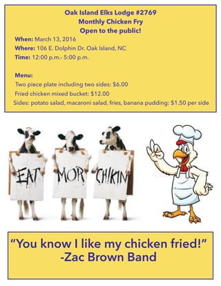 “You know I like my chicken fried!”
-Zac Brown Band
Oak Island Elks Lodge #2769
Monthly Chicken Fry
Open to the public!
When: March 13, 2016
Where: 106 E. Dolphin Dr. Oak Island, NC
Time: 12:00 p.m.- 5:00 p.m.
Menu:
Two piece plate including two sides: $6.00
Fried chicken mixed bucket: $12.00
Sides: potato salad, macaroni salad, fries, banana pudding: $1.50 per side
 