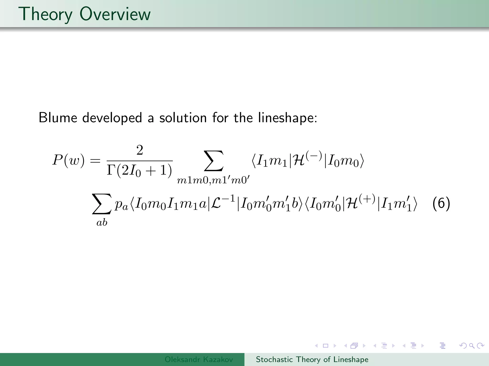 Theory Overview
Blume developed a solution for the lineshape:
P(w) =
2
Γ(2I0 + 1)
m1m0,m1 m0
I1m1|H(−)
|I0m0
ab
pa I0m0I1m1a|L−1
|I0m0m1b I0m0|H(+)
|I1m1 (6)
Oleksandr Kazakov Stochastic Theory of Lineshape
 