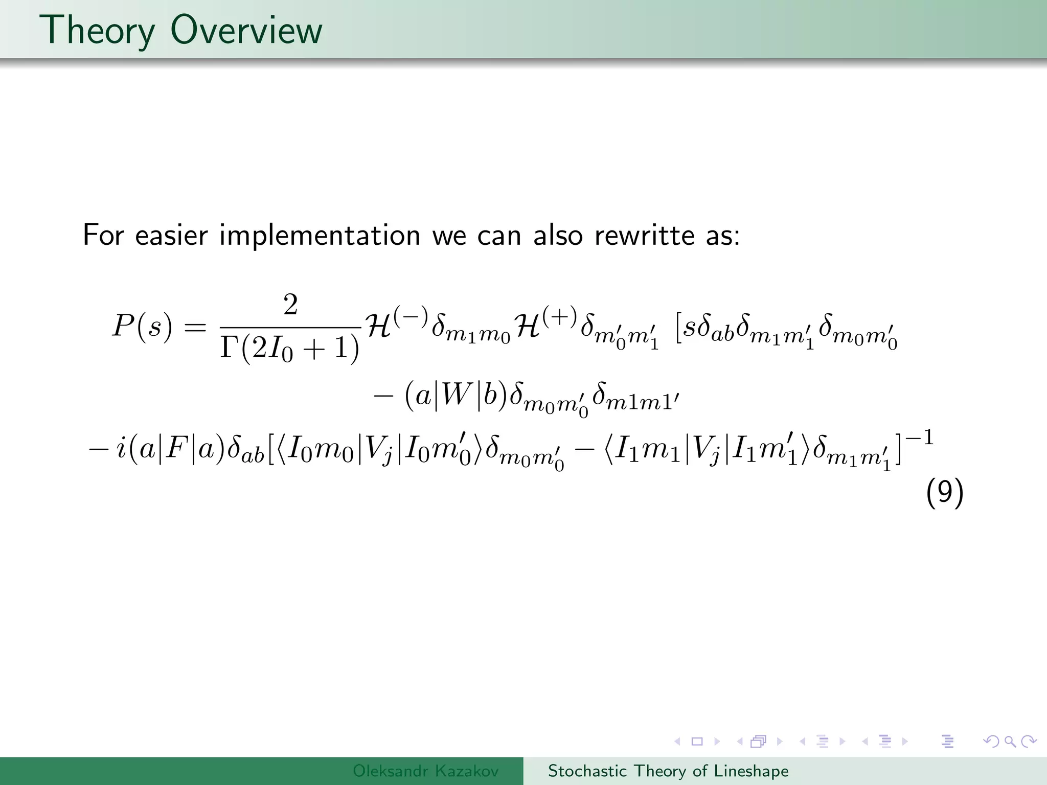 Theory Overview
For easier implementation we can also rewritte as:
P(s) =
2
Γ(2I0 + 1)
H(−)
δm1m0 H(+)
δm0m1
[sδabδm1m1
δm0m0
− (a|W|b)δm0m0
δm1m1
− i(a|F|a)δab[ I0m0|Vj|I0m0 δm0m0
− I1m1|Vj|I1m1 δm1m1
]−1
(9)
Oleksandr Kazakov Stochastic Theory of Lineshape
 