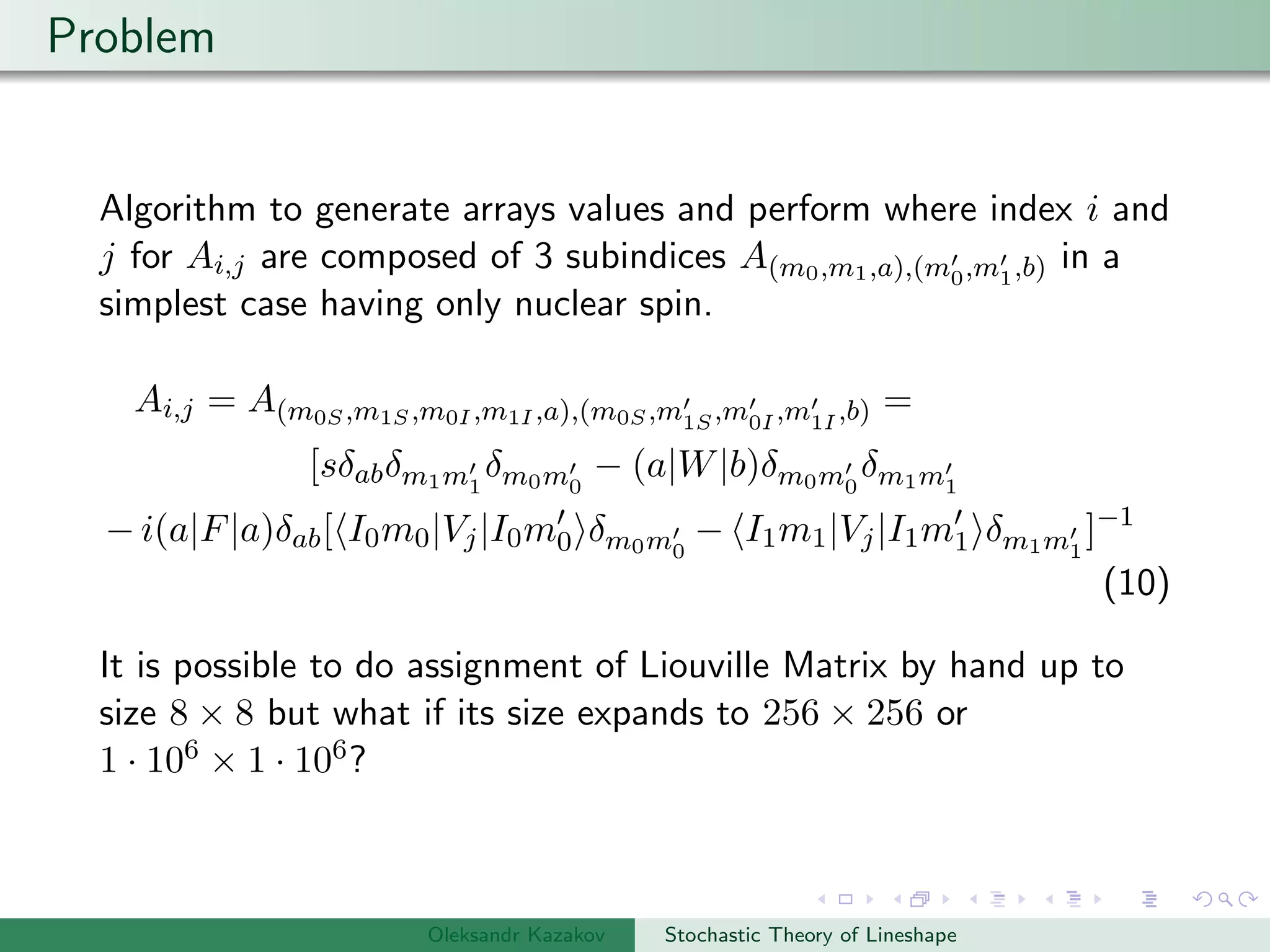 Problem
Algorithm to generate arrays values and perform where index i and
j for Ai,j are composed of 3 subindices A(m0,m1,a),(m0,m1,b) in a
simplest case having only nuclear spin.
Ai,j = A(m0S,m1S,m0I ,m1I ,a),(m0S,m1S,m0I ,m1I ,b) =
[sδabδm1m1
δm0m0
− (a|W|b)δm0m0
δm1m1
− i(a|F|a)δab[ I0m0|Vj|I0m0 δm0m0
− I1m1|Vj|I1m1 δm1m1
]−1
(10)
It is possible to do assignment of Liouville Matrix by hand up to
size 8 × 8 but what if its size expands to 256 × 256 or
1 · 106 × 1 · 106?
Oleksandr Kazakov Stochastic Theory of Lineshape
 