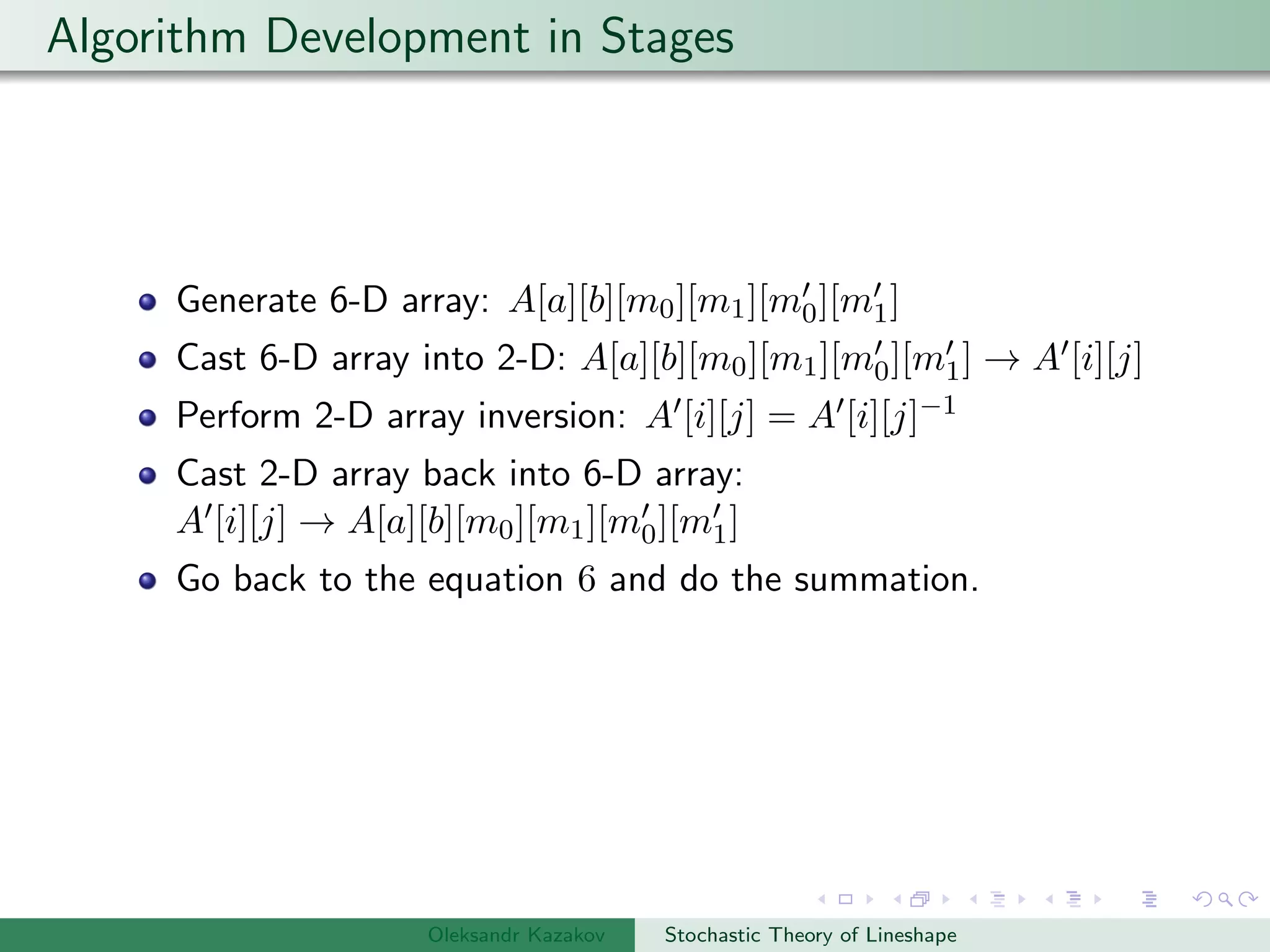 Algorithm Development in Stages
Generate 6-D array: A[a][b][m0][m1][m0][m1]
Cast 6-D array into 2-D: A[a][b][m0][m1][m0][m1] → A [i][j]
Perform 2-D array inversion: A [i][j] = A [i][j]−1
Cast 2-D array back into 6-D array:
A [i][j] → A[a][b][m0][m1][m0][m1]
Go back to the equation 6 and do the summation.
Oleksandr Kazakov Stochastic Theory of Lineshape
 