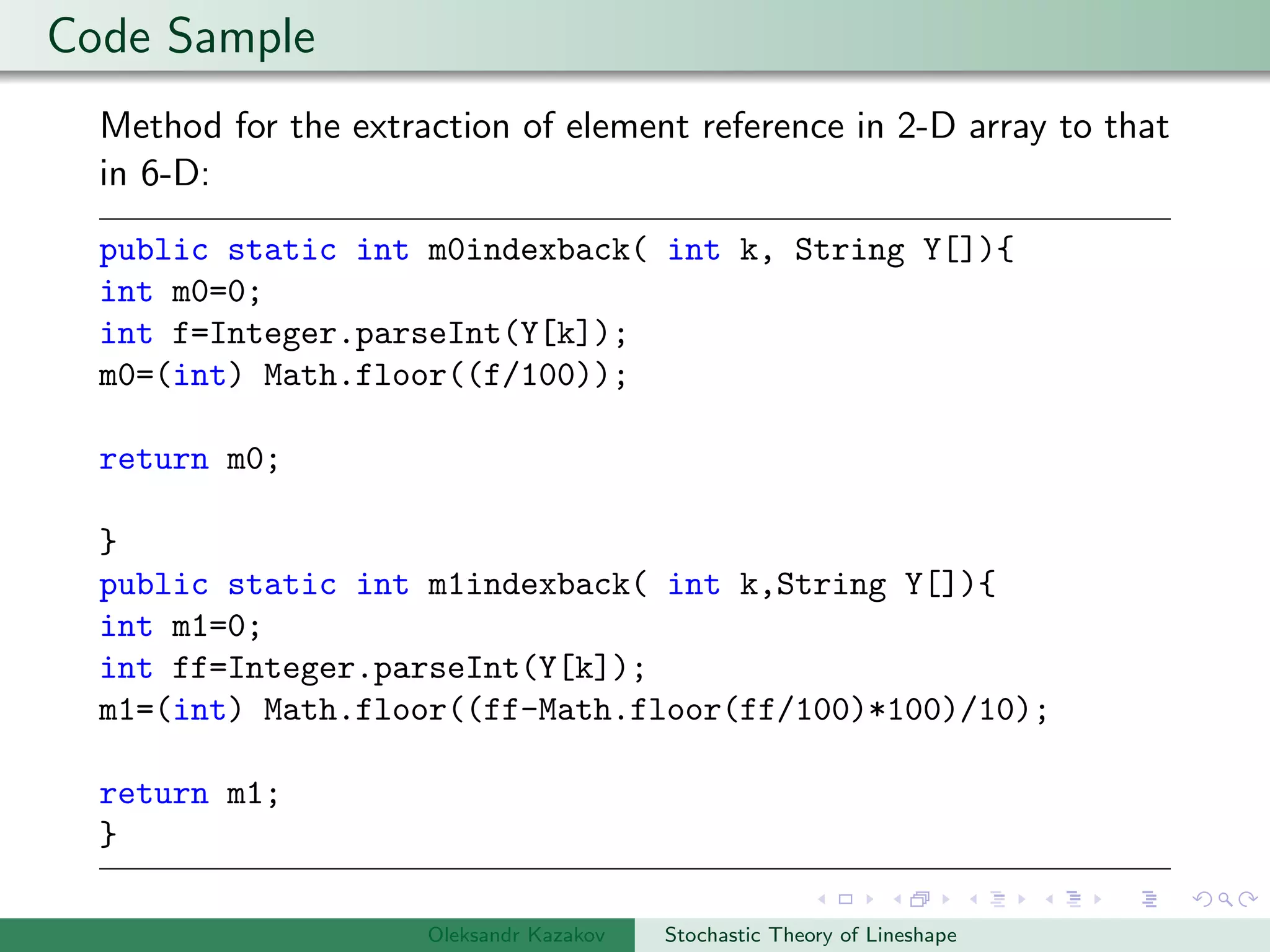 Code Sample
Method for the extraction of element reference in 2-D array to that
in 6-D:
public static int m0indexback( int k, String Y[]){
int m0=0;
int f=Integer.parseInt(Y[k]);
m0=(int) Math.floor((f/100));
return m0;
}
public static int m1indexback( int k,String Y[]){
int m1=0;
int ff=Integer.parseInt(Y[k]);
m1=(int) Math.floor((ff-Math.floor(ff/100)*100)/10);
return m1;
}
Oleksandr Kazakov Stochastic Theory of Lineshape
 