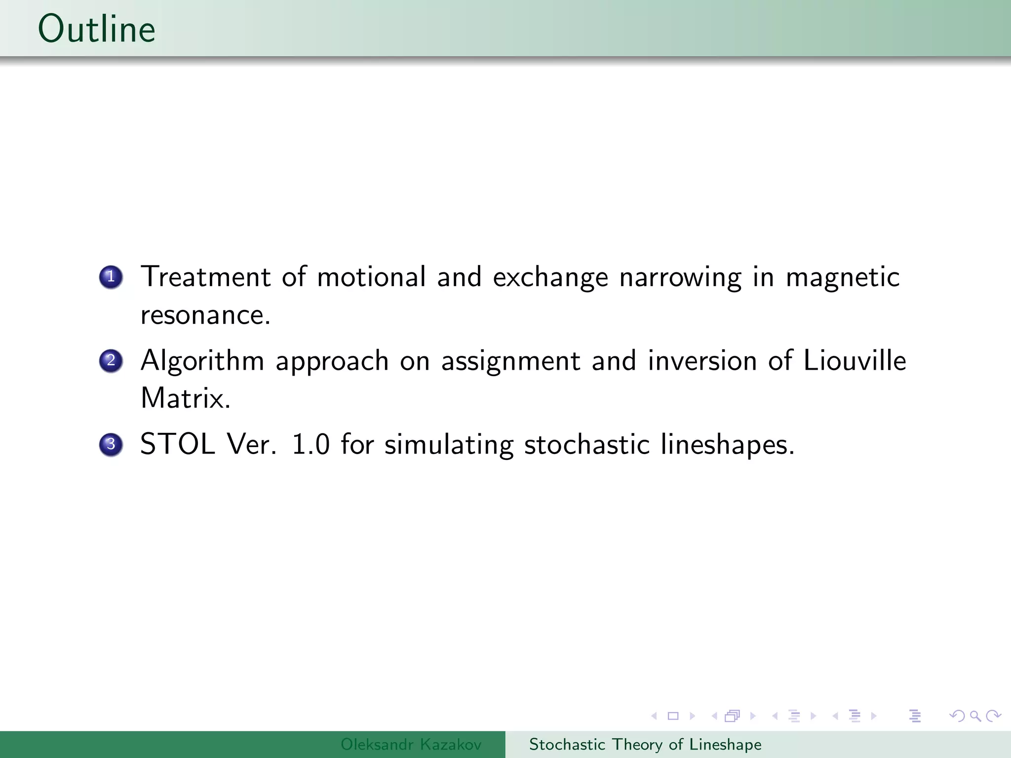 Outline
1 Treatment of motional and exchange narrowing in magnetic
resonance.
2 Algorithm approach on assignment and inversion of Liouville
Matrix.
3 STOL Ver. 1.0 for simulating stochastic lineshapes.
Oleksandr Kazakov Stochastic Theory of Lineshape
 