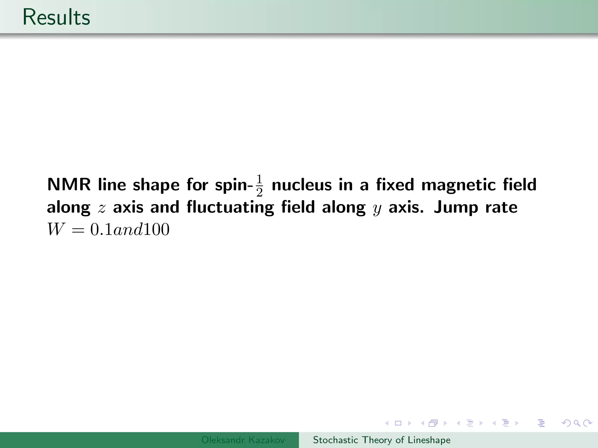 Results
NMR line shape for spin-1
2 nucleus in a ﬁxed magnetic ﬁeld
along z axis and ﬂuctuating ﬁeld along y axis. Jump rate
W = 0.1and100
Oleksandr Kazakov Stochastic Theory of Lineshape
 