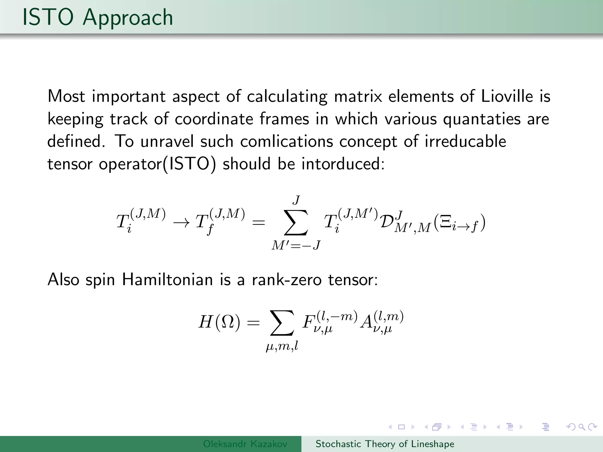 ISTO Approach
Most important aspect of calculating matrix elements of Lioville is
keeping track of coordinate frames in which various quantaties are
deﬁned. To unravel such comlications concept of irreducable
tensor operator(ISTO) should be intorduced:
T
(J,M)
i → T
(J,M)
f =
J
M =−J
T
(J,M )
i DJ
M ,M (Ξi→f )
Also spin Hamiltonian is a rank-zero tensor:
H(Ω) =
µ,m,l
F(l,−m)
ν,µ A(l,m)
ν,µ
Oleksandr Kazakov Stochastic Theory of Lineshape
 