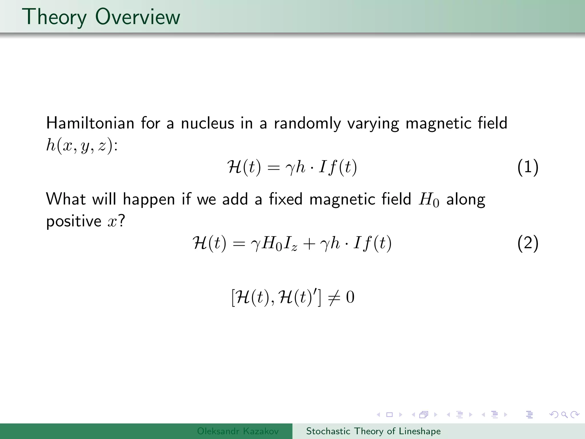 Theory Overview
Hamiltonian for a nucleus in a randomly varying magnetic ﬁeld
h(x, y, z):
H(t) = γh · If(t) (1)
What will happen if we add a ﬁxed magnetic ﬁeld H0 along
positive x?
H(t) = γH0Iz + γh · If(t) (2)
[H(t), H(t) ] = 0
Oleksandr Kazakov Stochastic Theory of Lineshape
 