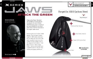 CONTENTS
SEARCH
?WINTER 2009
SUBSCRIBE SHARE
enter keyword here
Designed by Roger Cleveland,
with feedback from professional
tour players, the new X Series
JAWS Wedges produce maximum
spin and versatility for your short
game and provide tour-level feel in
soft, forged carbon steel.
Introducing the new X Series JAWS
Wedges. These versatile wedges,
forged of 1020 carbon steel, give
you incredible spin and control with
great versatility for precision shot-
making. Plus, the wedges come in
two gorgeous finish options – Soft
Milky Chrome or Dark Vintage
Finish – and you can choose steel
or graphite shafts to suit your bag
makeup and playing preferences.
ATTACK THE GREEN
Read more
ROGER CLEVELAND,
CHIEF OF GOLF CLUB
DESIGN FOR CALLAWAY
EQUIPMENT
X SERIES JAWS WEDGES.
Finish and Shaft Options
Mack Daddy Grooves
C-Grind Sole
Forged 1020 Carbon Steel
Forged In 1020 Carbon Steel
Try it. Buy it.
 