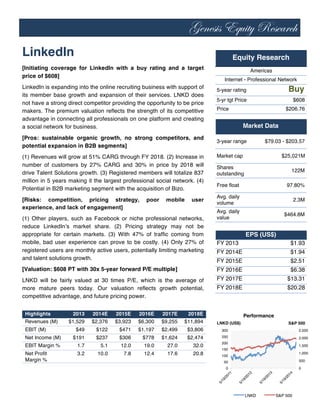 Genesis Equity Research
	
  
LinkedIn
[Initiating coverage for LinkedIn with a buy rating and a target
price of $608]
LinkedIn is expanding into the online recruiting business with support of
its member base growth and expansion of their services. LNKD does
not have a strong direct competitor providing the opportunity to be price
makers. The premium valuation reflects the strength of its competitive
advantage in connecting all professionals on one platform and creating
a social network for business.
[Pros: sustainable organic growth, no strong competitors, and
potential expansion in B2B segments]
(1) Revenues will grow at 51% CARG through FY 2018. (2) Increase in
number of customers by 27% CARG and 30% in price by 2018 will
drive Talent Solutions growth. (3) Registered members will totalize 837
million in 5 years making it the largest professional social network. (4)
Potential in B2B marketing segment with the acquisition of Bizo.
[Risks: competition, pricing strategy, poor mobile user
experience, and lack of engagement]
(1) Other players, such as Facebook or niche professional networks,
reduce LinkedIn’s market share. (2) Pricing strategy may not be
appropriate for certain markets. (3) With 47% of traffic coming from
mobile, bad user experience can prove to be costly. (4) Only 27% of
registered users are monthly active users, potentially limiting marketing
and talent solutions growth.
[Valuation: $608 PT with 30x 5-year forward P/E multiple]
LNKD will be fairly valued at 30 times P/E, which is the average of
more mature peers today. Our valuation reflects growth potential,
competitive advantage, and future pricing power.
Highlights 2013 2014E 2015E 2016E 2017E 2018E
Revenues (M) $1,529 $2,376 $3,923 $6,300 $9,255 $11,894
EBIT (M) $49 $122 $471 $1,197 $2,499 $3,806
Net Income (M) $191 $237 $306 $778 $1,624 $2,474
EBIT Margin % 1.7 5.1 12.0 19.0 27.0 32.0
Net Profit
Margin %
3.2 10.0 7.8 12.4 17.6 20.8
5-year rating Buy
5-yr tgt Price $608
Price $206.76
3-year range $79.03 - $203.57
Market cap $25,021M
Shares
outstanding
122M
Free float 97.80%
Avg. daily
volume
2.3M
Avg. daily
value
$464.8M
FY 2013 $1.93
FY 2014E $1.94
FY 2015E $2.51
FY 2016E $6.38
FY 2017E $13.31
FY 2018E $20.28
Equity Research
Americas
Internet - Professional Network
Market Data
EPS (US$)
0
500
1,000
1,500
2,000
2,500
0
50
100
150
200
250
300
S&P 500LNKD (US$)
Performance
LNKD S&P 500
 
