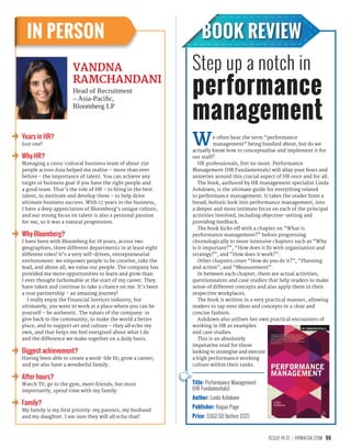 55ISSUE 14.12 HRMASIA.COM
BOOK REVIEWIN PERSON
We often hear the term “performance
management” being bandied about, but do we
actually know how to conceptualise and implement it for
our staff?
HR professionals, fret no more. Performance
Management (HR Fundamentals) will allay your fears and
anxieties around this crucial aspect of HR once and for all.
The book, authored by HR management specialist Linda
Ashdown, is the ultimate guide for everything related
to performance management. It takes the reader from a
broad, holistic look into performance management, into
a deeper and more intimate focus on each of the principal
activities involved, including objective-setting and
providing feedback.
The book kicks off with a chapter on “What is
performance management?” before progressing
chronologically to more intensive chapters such as “Why
is it important?”, “How does it fit with organisation and
strategy?”, and “How does it work?”.
Other chapters cover “How do you do it?”, “Planning
and action”, and “Measurement”.
In between each chapter, there are actual activities,
questionnaires and case studies that help readers to make
sense of different concepts and also apply them in their
respective workplaces.
The book is written in a very practical manner, allowing
readers to tap onto ideas and concepts in a clear and
concise fashion.
Ashdown also utilises her own practical encounters of
working in HR as examples
and case studies.
This is an absolutely
imperative read for those
looking to strategise and execute
a high performance working
culture within their ranks.
VANDNA
RAMCHANDANI
Head of Recruitment
– Asia-Pacific,
Bloomberg LP
Title: Performance Management
(HR Fundamentals)
Author: Linda Ashdown
Publisher: Kogan Page
Price: S$62.50 (before GST)
Step up a notch in
performance
management
Years in HR?
Just one!
Why HR?
Managing a cross-cultural business team of about 250
people across Asia helped me realise – more than ever
before – the importance of talent. You can achieve any
target or business goal if you have the right people and
a good team. That’s the role of HR – to bring in the best
talent, to motivate and develop them – to help drive
ultimate business success. With 17 years in the business,
I have a deep appreciation of Bloomberg’s unique culture,
and our strong focus on talent is also a personal passion
for me, so it was a natural progression.
Why Bloomberg?
I have been with Bloomberg for 18 years, across two
geographies, three different departments in at least eight
different roles! It’s a very self-driven, entrepreneurial
environment: we empower people to be creative, take the
lead, and above all, we value our people. The company has
provided me more opportunities to learn and grow than
I ever thought fathomable at the start of my career. They
have taken and continue to take a chance on me. It’s been
a true partnership - an amazing journey!
I really enjoy the Financial Services industry, but
ultimately, you want to work at a place where you can be
yourself – be authentic. The values of the company: to
give back to the community, to make the world a better
place, and to support art and culture – they all echo my
own, and that helps me feel energised about what I do
and the difference we make together on a daily basis.
Biggest achievement?
Having been able to create a work-life fit; grow a career;
and yet also have a wonderful family.
After hours?
Watch TV, go to the gym, meet friends, but most
importantly, spend time with my family.
Family?
My family is my first priority: my parents, my husband
and my daughter. I am sure they will all echo that!
 