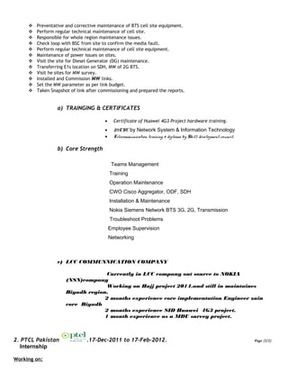  Preventative and corrective maintenance of BTS cell site equipment.
 Perform regular technical maintenance of cell site.
 Responsible for whole region maintenance issues.
 Check loop with BSC from site to confirm the media fault.
 Perform regular technical maintenance of cell site equipment.
 Maintenance of power issues on sites.
 Visit the site for Diesel Generator (DG) maintenance.
 Transferring E1s location on SDH, MW of 2G BTS.
 Visit he sites for MW survey.
 Installed and Commission MW links.
 Set the MW parameter as per link budget.
 Taken Snapshot of link after commissioning and prepared the reports.
a) TRAINGING & CERTIFICATES
• Certificate of Huawei 4G3 Project hardware training.
• MCSE by Network System & Information Technology
• Telecommunication training & diploma by Skill development council.
b) Core Strength
Teams Management
Training
Operation Maintenance
CWO Cisco Aggregator, ODF, SDH
Installation & Maintenance
Nokia Siemens Network BTS 3G, 2G, Transmission
Troubleshoot Problems
Employee Supervision
Networking
c) LCC COMMUNNICATION COMPANY
Currently in LCC company out source to NOKIA
(NSN)company
Working on Hajj project 2014.and still in maintaines
Riyadh region.
2 months experience core implementation Engineer zain
core Riyadh
2 months experience SID Huawei 4G3 project.
1 month experience as a MDU survey project.
2. PTCL Pakistan .17-Dec-2011 to 17-Feb-2012. Page (2/2)
Internship
Working on:
 